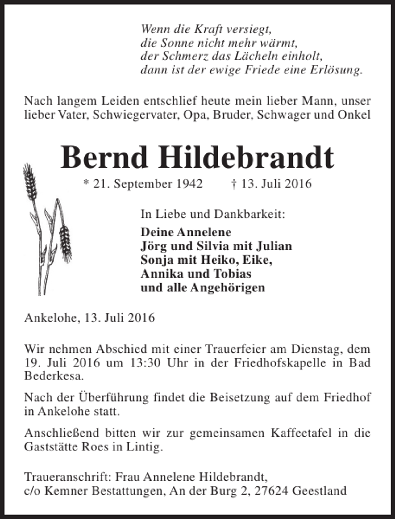 <p>Wenn die Kraft versiegt,<br />die Sonne nicht mehr wärmt,<br />der Schmerz das Lächeln einholt,<br />dann ist der ewige Friede eine Erlösung.<br />Nach langem Leiden entschlief heute mein lieber Mann, unser<br />lieber Vater, Schwiegervater, Opa, Bruder, Schwager und Onkel</p><p>Bernd Hildebrandt<br />* 21. September 1942</p><p>† 13. Juli 2016</p><p>In Liebe und Dankbarkeit:<br />Deine Annelene<br />Jörg und Silvia mit Julian<br />Sonja mit Heiko, Eike,<br />Annika und Tobias<br />und alle Angehörigen<br />Ankelohe, 13. Juli 2016<br />Wir nehmen Abschied mit einer Trauerfeier am Dienstag, dem<br />19. Juli 2016 um 13:30 Uhr in der Friedhofskapelle in Bad<br />Bederkesa.<br />Nach der Überführung findet die Beisetzung auf dem Friedhof<br />in Ankelohe statt.<br />Anschließend bitten wir zur gemeinsamen Kaffeetafel in die<br />Gaststätte Roes in Lintig.<br />Traueranschrift: Frau Annelene Hildebrandt,<br />c/o Kemner Bestattungen, An der Burg 2, 27624 Geestland</p>