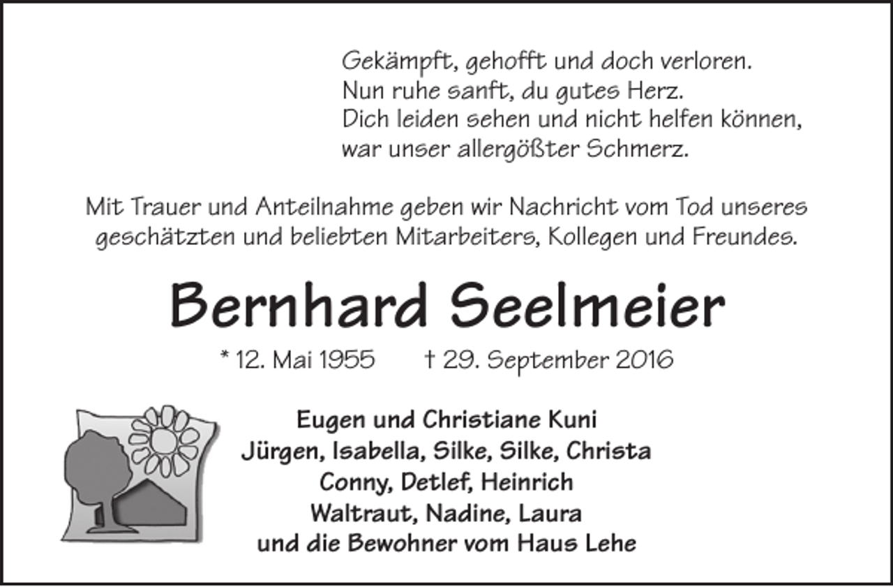 <p>Gekämpft, gehofft und doch verloren.<br />Nun ruhe sanft, du gutes Herz.<br />Dich leiden sehen und nicht helfen können,<br />war unser allergößter Schmerz.<br />Mit Trauer und Anteilnahme geben wir Nachricht vom Tod unseres<br />geschätzten und beliebten Mitarbeiters, Kollegen und Freundes.</p>
<p>Bernhard Seelmeier<br />* 12. Mai 1955</p>
<p>† 29. September 2016</p>
<p>Eugen und Christiane Kuni<br />Jürgen, Isabella, Silke, Silke, Christa<br />Conny, Detlef, Heinrich<br />Waltraut, Nadine, Laura<br />und die Bewohner vom Haus Lehe</p>