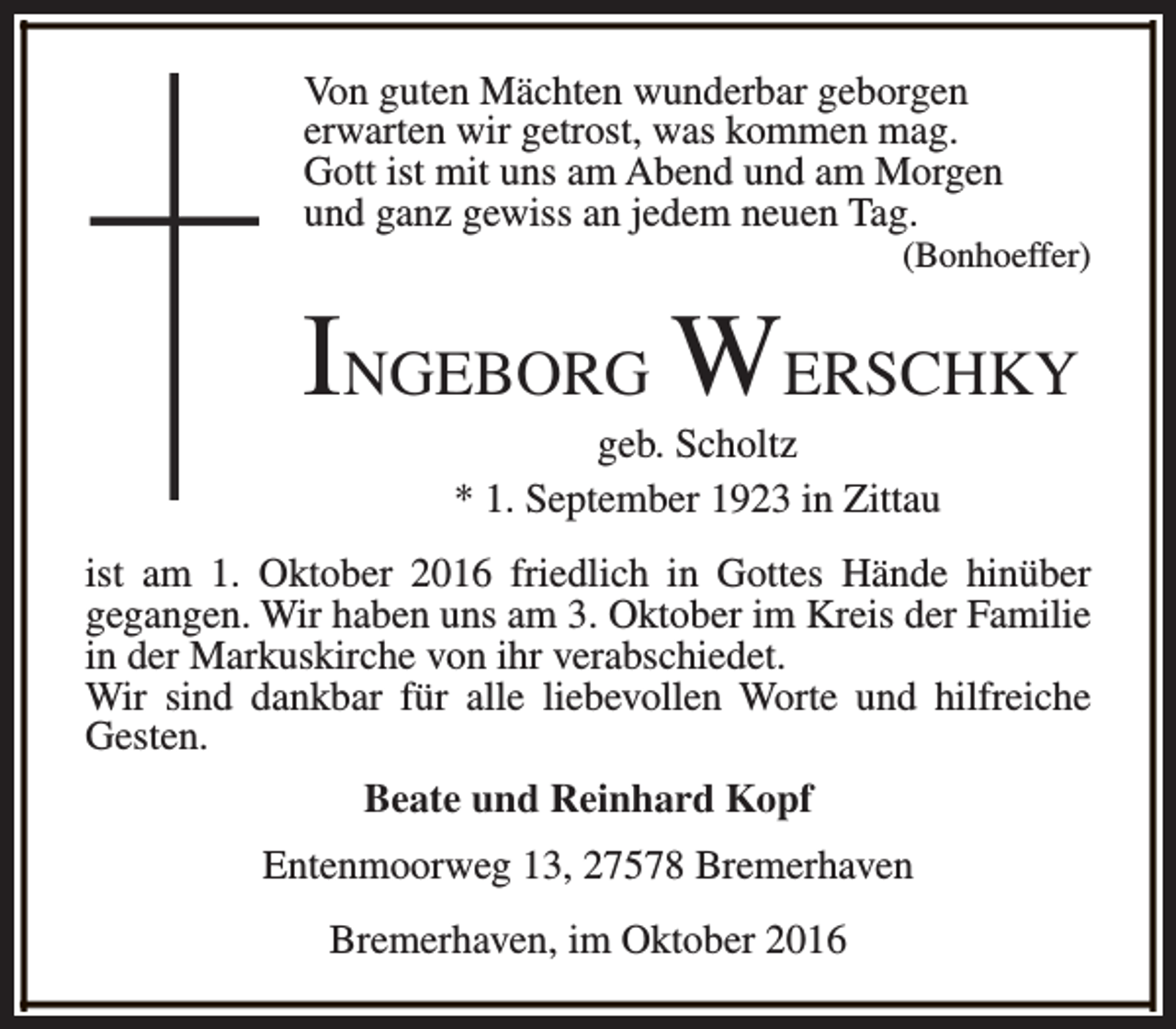 <p>Von guten Mächten wunderbar geborgen<br />erwarten wir getrost, was kommen mag.<br />Gott ist mit uns am Abend und am Morgen<br />und ganz gewiss an jedem neuen Tag.</p><p>(Bonhoeffer)</p><p>INGEBORG WERSCHKY<br />geb. Scholtz<br />* 1. September 1923 in Zittau</p><p>ist am 1. Oktober 2016 friedlich in Gottes Hände hinüber<br />gegangen. Wir haben uns am 3. Oktober im Kreis der Familie<br />in der Markuskirche von ihr verabschiedet.<br />Wir sind dankbar für alle liebevollen Worte und hilfreiche<br />Gesten.<br />Beate und Reinhard Kopf<br />Entenmoorweg 13, 27578 Bremerhaven<br />Bremerhaven, im Oktober 2016</p>