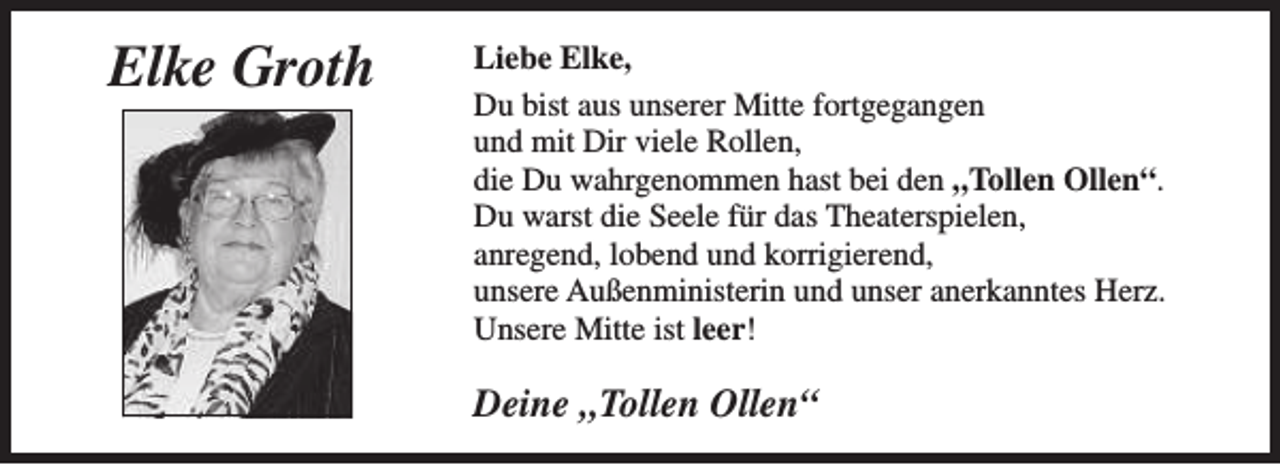 <p>Elke Groth</p>
<p>Liebe Elke,<br />Du bist aus unserer Mitte fortgegangen<br />und mit Dir viele Rollen,<br />die Du wahrgenommen hast bei den „Tollen Ollen“.<br />Du warst die Seele für das Theaterspielen,<br />anregend, lobend und korrigierend,<br />unsere Außenministerin und unser anerkanntes Herz.<br />Unsere Mitte ist leer!</p>
<p>Deine „Tollen Ollen“</p>
