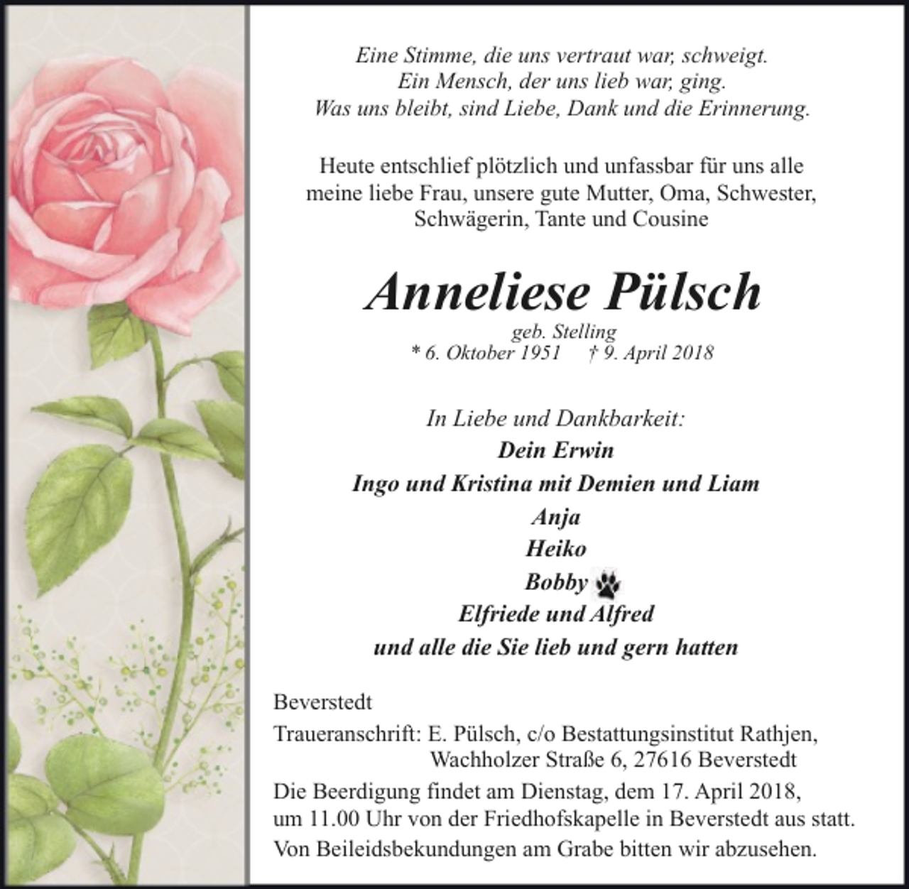 <p>Eine Stimme, die uns vertraut war, schweigt.<br />Ein Mensch, der uns lieb war, ging.<br />Was uns bleibt, sind Liebe, Dank und die Erinnerung.<br />Heute entschlief plötzlich und unfassbar für uns alle<br />meine liebe Frau, unsere gute Mutter, Oma, Schwester,<br />Schwägerin, Tante und Cousine</p>
<p>Anneliese Pülsch<br />geb. Stelling<br />* 6. Oktober 1951 † 9. April 2018</p>
<p>In Liebe und Dankbarkeit:<br />Dein Erwin<br />Ingo und Kristina mit Demien und Liam<br />Anja<br />Heiko<br />Bobby<br />Elfriede und Alfred<br />und alle die Sie lieb und gern hatten<br />Beverstedt<br />Traueranschrift: E. Pülsch, c/o Bestattungsinstitut Rathjen,<br />Wachholzer Straße 6, 27616 Beverstedt<br />Die Beerdigung findet am Dienstag, dem 17. April 2018,<br />um 11.00 Uhr von der Friedhofskapelle in Beverstedt aus statt.<br />Von Beileidsbekundungen am Grabe bitten wir abzusehen.</p>
