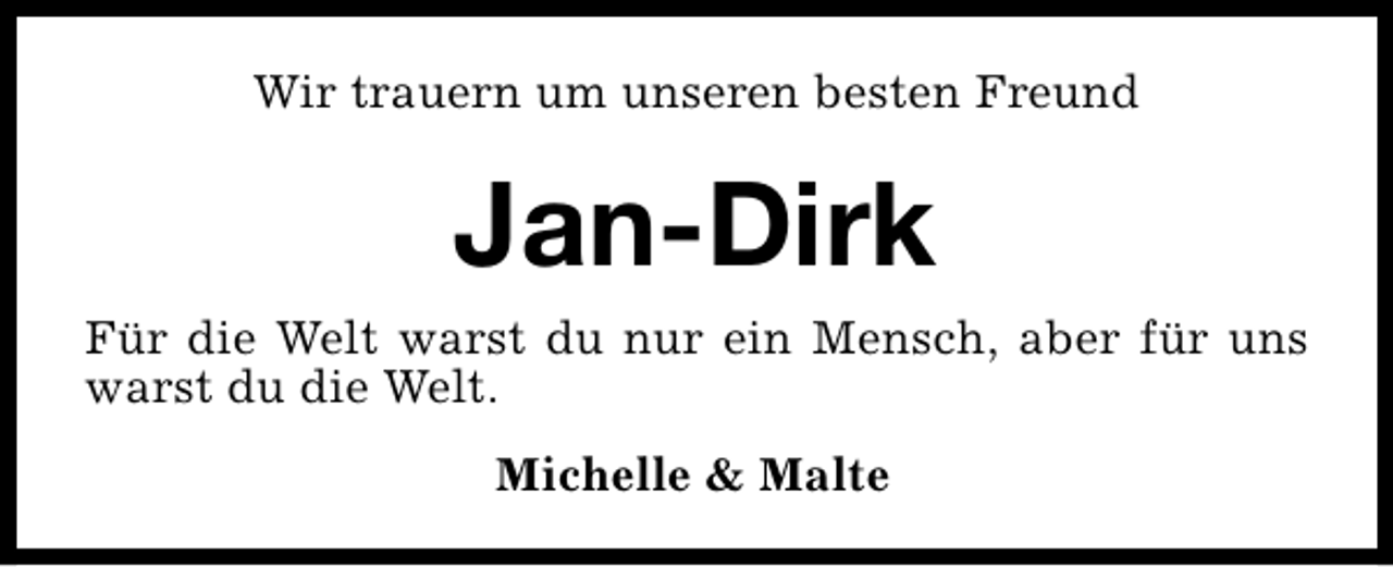 <p>Wir trauern um unseren besten Freund</p><p>Jan-Dirk</p><p>Für die Welt warst du nur ein Mensch, aber für uns<br />warst du die Welt.<br />Michelle &amp; Malte</p>