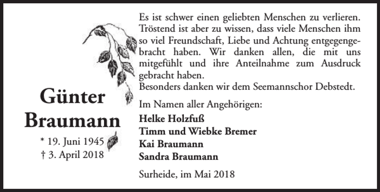 <p>Günter<br />Braumann<br />* 19. Juni 1945<br />† 3. April 2018</p><p>Es ist schwer einen geliebten Menschen zu verlieren.<br />Tröstend ist aber zu wissen, dass viele Menschen ihm<br />so viel Freundschaft, Liebe und Achtung entgegengebracht haben. Wir danken allen, die mit uns<br />mitgefühlt und ihre Anteilnahme zum Ausdruck<br />gebracht haben.<br />Besonders danken wir dem Seemannschor Debstedt.<br />Im Namen aller Angehörigen:<br />Helke Holzfuß<br />Timm und Wiebke Bremer<br />Kai Braumann<br />Sandra Braumann<br />Surheide, im Mai 2018</p>