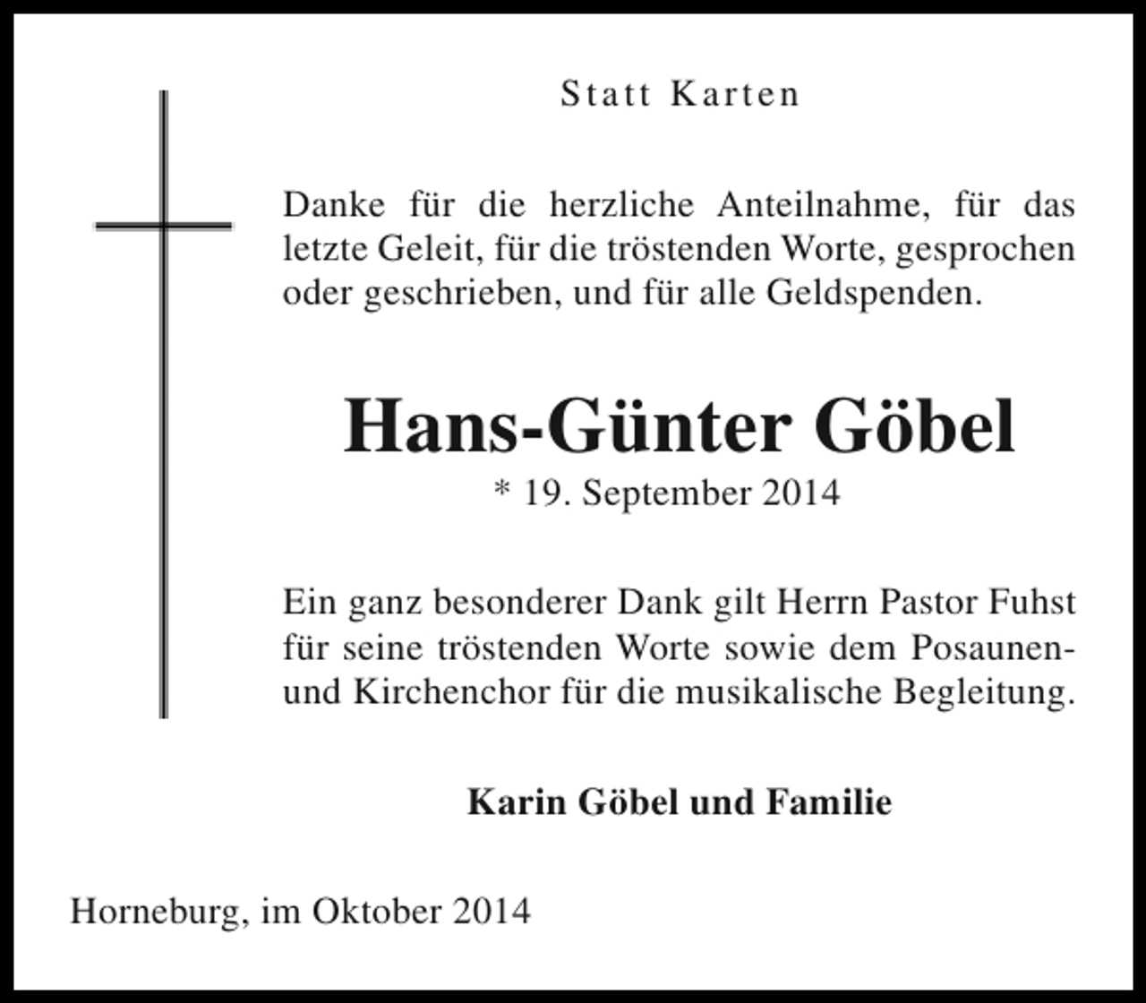 <p>Statt Karten<br />Danke für die herzliche Anteilnahme, für das<br />letzte Geleit, für die tröstenden Worte, gesprochen<br />oder geschrieben, und für alle Geldspenden.</p><p>Hans-Günter Göbel<br />* 19. September 2014</p><p>Ein ganz besonderer Dank gilt Herrn Pastor Fuhst<br />für seine tröstenden Worte sowie dem Posaunenund Kirchenchor für die musikalische Begleitung.<br />Karin Göbel und Familie<br />Horneburg, im Oktober 2014</p>