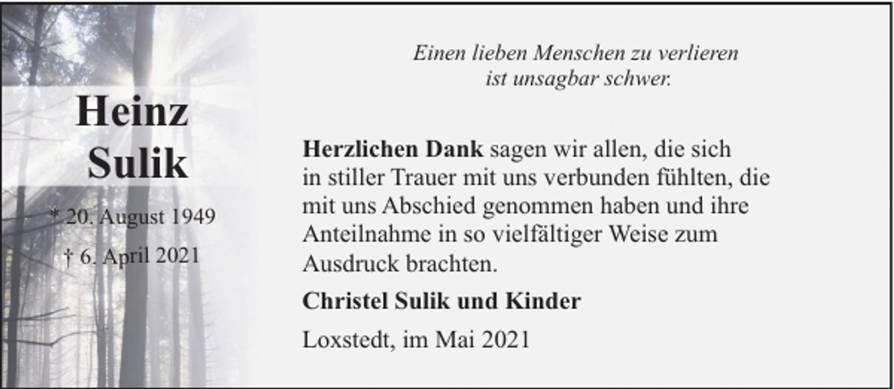 <p>Heinz<br />Sulik<br />* 20. August 1949<br />† 6. April 2021</p><p>Einen lieben Menschen zu verlieren<br />ist unsagbar schwer.</p><p>Herzlichen Dank sagen wir allen, die sich<br />in stiller Trauer mit uns verbunden fühlten, die<br />mit uns Abschied genommen haben und ihre<br />Anteilnahme in so vielfältiger Weise zum<br />Ausdruck brachten.<br />Christel Sulik und Kinder<br />Loxstedt, im Mai 2021</p>