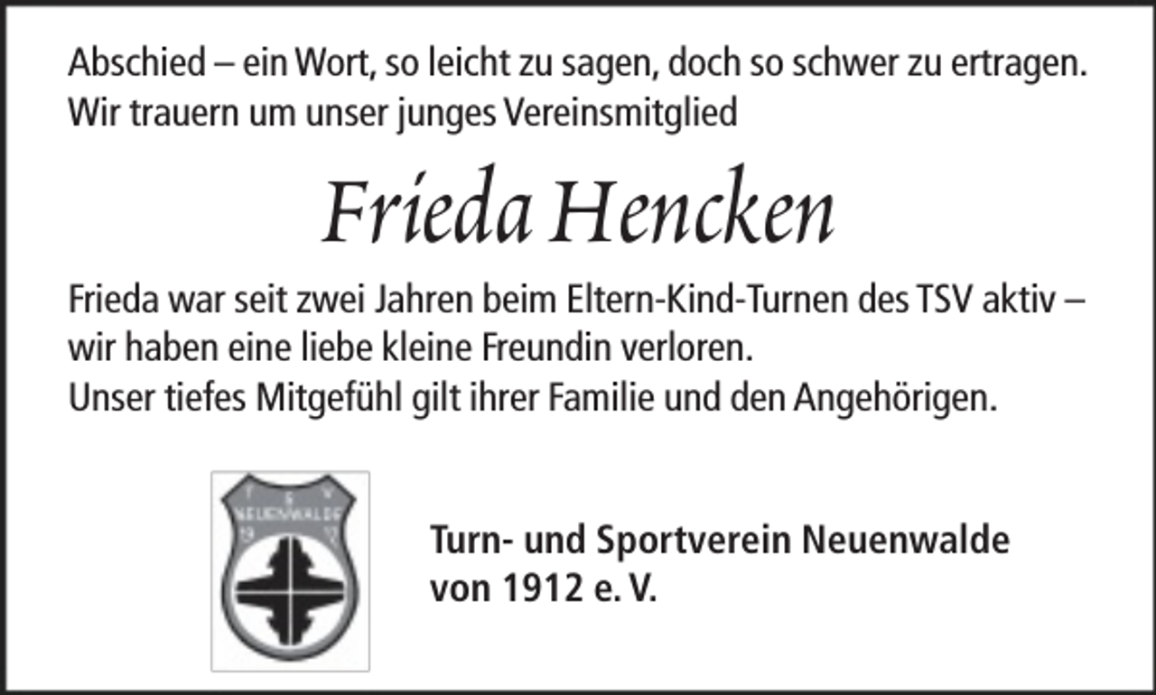 <p>Abschied – ein Wort, so leicht zu sagen, doch so schwer zu ertragen.<br />Wir trauern um unser junges Vereinsmitglied</p><p>Frieda Hencken</p><p>Frieda war seit zwei Jahren beim Eltern-Kind-Turnen des TSV aktiv –<br />wir haben eine liebe kleine Freundin verloren.<br />Unser tiefes Mitgefühl gilt ihrer Familie und den Angehörigen.<br />Turn- und Sportverein Neuenwalde<br />von 1912 e. V.</p>