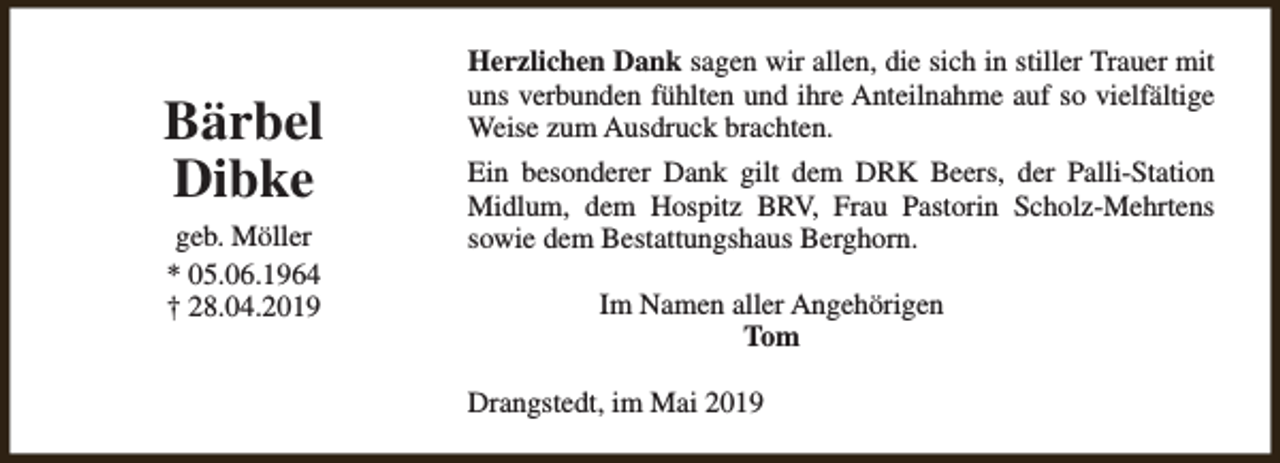 <p>Bärbel<br />Dibke<br />geb. Möller<br />* 05.06.1964<br />† 28.04.2019</p><p>Herzlichen Dank sagen wir allen, die sich in stiller Trauer mit<br />uns verbunden fühlten und ihre Anteilnahme auf so vielfältige<br />Weise zum Ausdruck brachten.<br />Ein besonderer Dank gilt dem DRK Beers, der Palli-Station<br />Midlum, dem Hospitz BRV, Frau Pastorin Scholz-Mehrtens<br />sowie dem Bestattungshaus Berghorn.<br />Im Namen aller Angehörigen<br />Tom<br />Drangstedt, im Mai 2019</p>