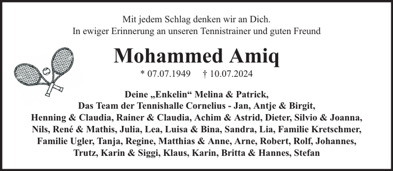 <p>Mit jedem Schlag denken wir an Dich.<br />In ewiger Erinnerung an unseren Tennistrainer und guten Freund</p><p>Mohammed Amiq<br />* 07.07.1949</p><p>† 10.07.2024</p><p>Deine „Enkelin“ Melina &amp; Patrick,<br />Das Team der Tennishalle Cornelius - Jan, Antje &amp; Birgit,<br />Henning &amp; Claudia, Rainer &amp; Claudia, Achim &amp; Astrid, Dieter, Silvio &amp; Joanna,<br />Nils, René &amp; Mathis, Julia, Lea, Luisa &amp; Bina, Sandra, Lia, Familie Kretschmer,<br />Familie Ugler, Tanja, Regine, Matthias &amp; Anne, Arne, Robert, Rolf, Johannes,<br />Trutz, Karin &amp; Siggi, Klaus, Karin, Britta &amp; Hannes, Stefan</p>