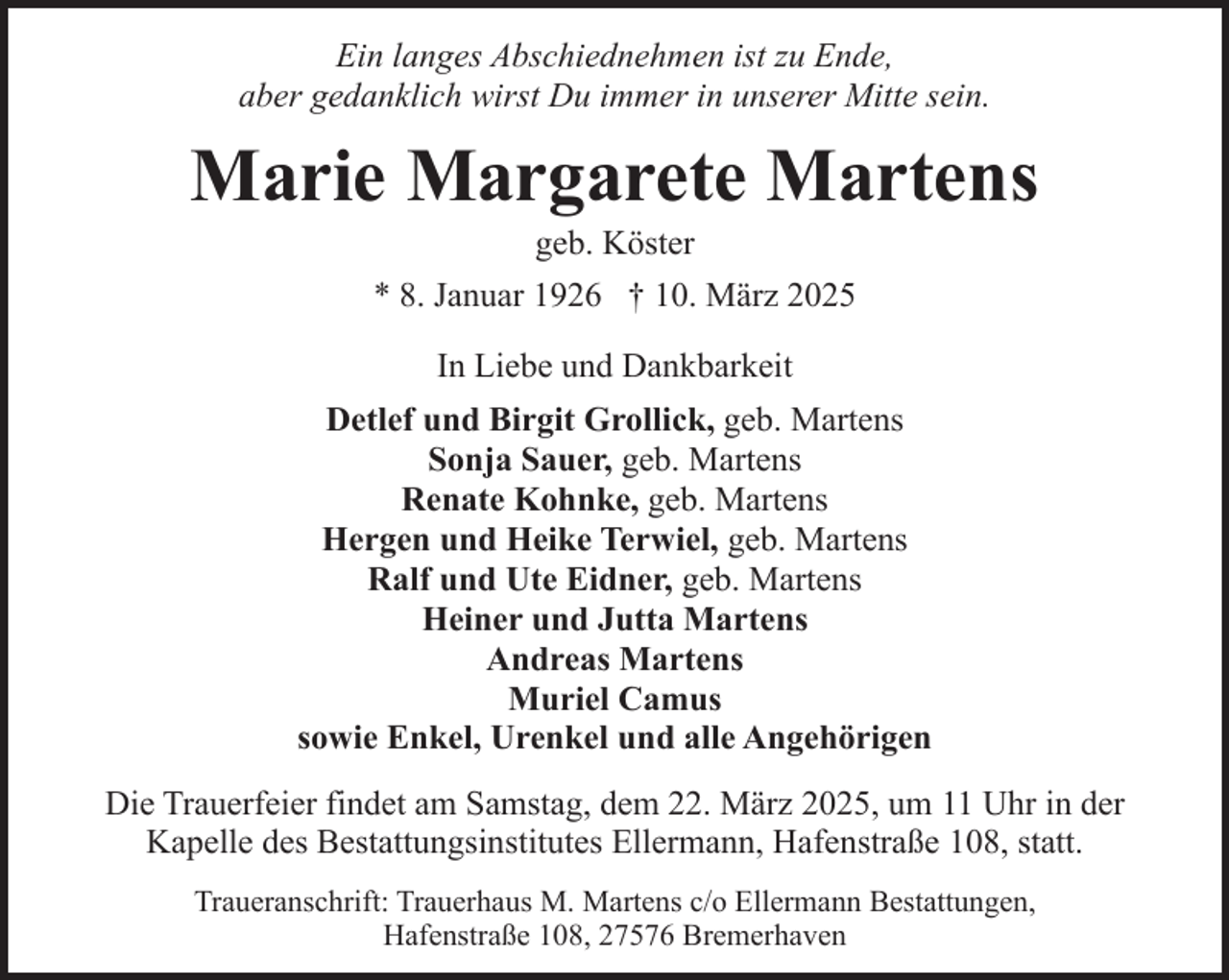 <p>Ein langes Abschiednehmen ist zu Ende,<br />aber gedanklich wirst Du immer in unserer Mitte sein.</p><p>Marie Margarete Martens<br />geb. Köster</p><p>* 8. Januar 1926 † 10. März 2025<br />In Liebe und Dankbarkeit<br />Detlef und Birgit Grollick, geb. Martens<br />Sonja Sauer, geb. Martens<br />Renate Kohnke, geb. Martens<br />Hergen und Heike Terwiel, geb. Martens<br />Ralf und Ute Eidner, geb. Martens<br />Heiner und Jutta Martens<br />Andreas Martens<br />Muriel Camus<br />sowie Enkel, Urenkel und alle Angehörigen<br />Die Trauerfeier findet am Samstag, dem 22. März 2025, um 11 Uhr in der<br />Kapelle des Bestattungsinstitutes Ellermann, Hafenstraße 108, statt.<br />Traueranschrift: Trauerhaus M. Martens c/o Ellermann Bestattungen,<br />Hafenstraße 108, 27576 Bremerhaven</p>