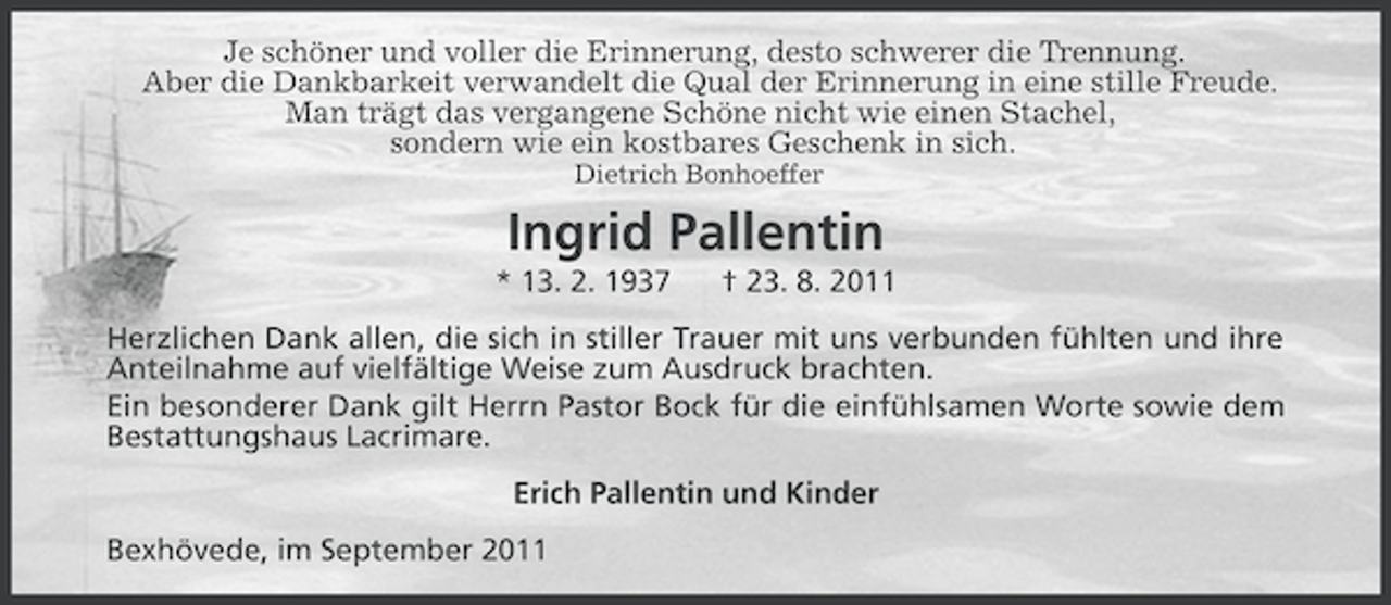<p>Je schöner und voller die Erinnerung, desto schwerer die Trennung.<br />Aber die Dankbarkeit verwandelt die Qual der Erinnerung in eine stille Freude.<br />Man trägt das vergangene Schöne nicht wie einen Stachel,<br />sondern wie ein kostbares Geschenk in sich.<br />Dietrich Bonhoeffer</p><p>Ingrid Pallentin<br />* 13. 2. 1937</p><p>† 23. 8. 2011</p><p>Herzlichen Dank allen, die sich in stiller Trauer mit uns verbunden fühlten und ihre<br />Anteilnahme auf vielfältige Weise zum Ausdruck brachten.<br />Ein besonderer Dank gilt Herrn Pastor Bock für die einfühlsamen Worte sowie dem<br />Bestattungshaus Lacrimare.<br />Erich Pallentin und Kinder<br />Bexhövede, im September 2011</p>
