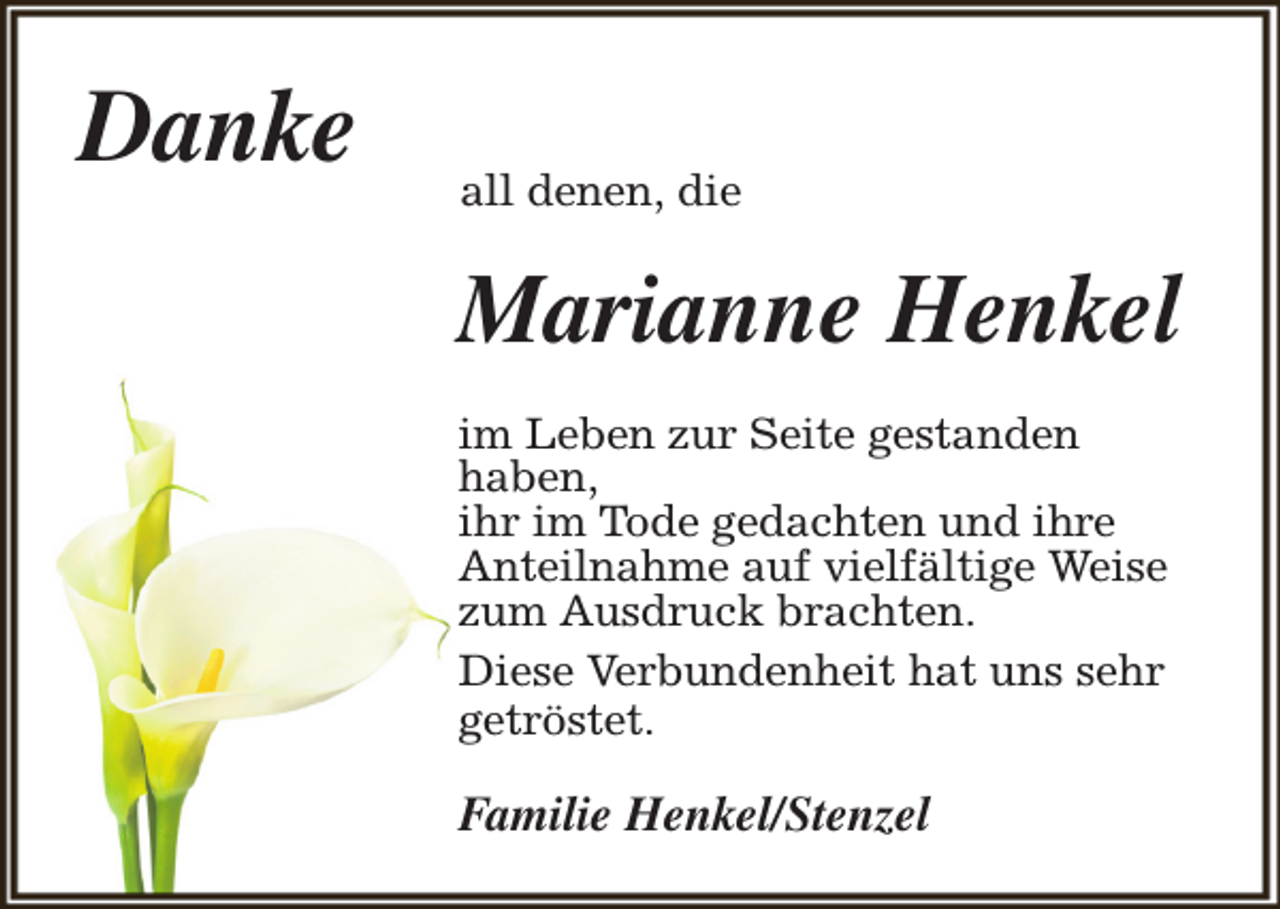 <p>Danke</p><p>all denen, die</p><p>Marianne Henkel<br />im Leben zur Seite gestanden<br />haben,<br />ihr im Tode gedachten und ihre<br />Anteilnahme auf vielfältige Weise<br />zum Ausdruck brachten.<br />Diese Verbundenheit hat uns sehr<br />getröstet.</p><p>Familie Henkel/Stenzel</p>