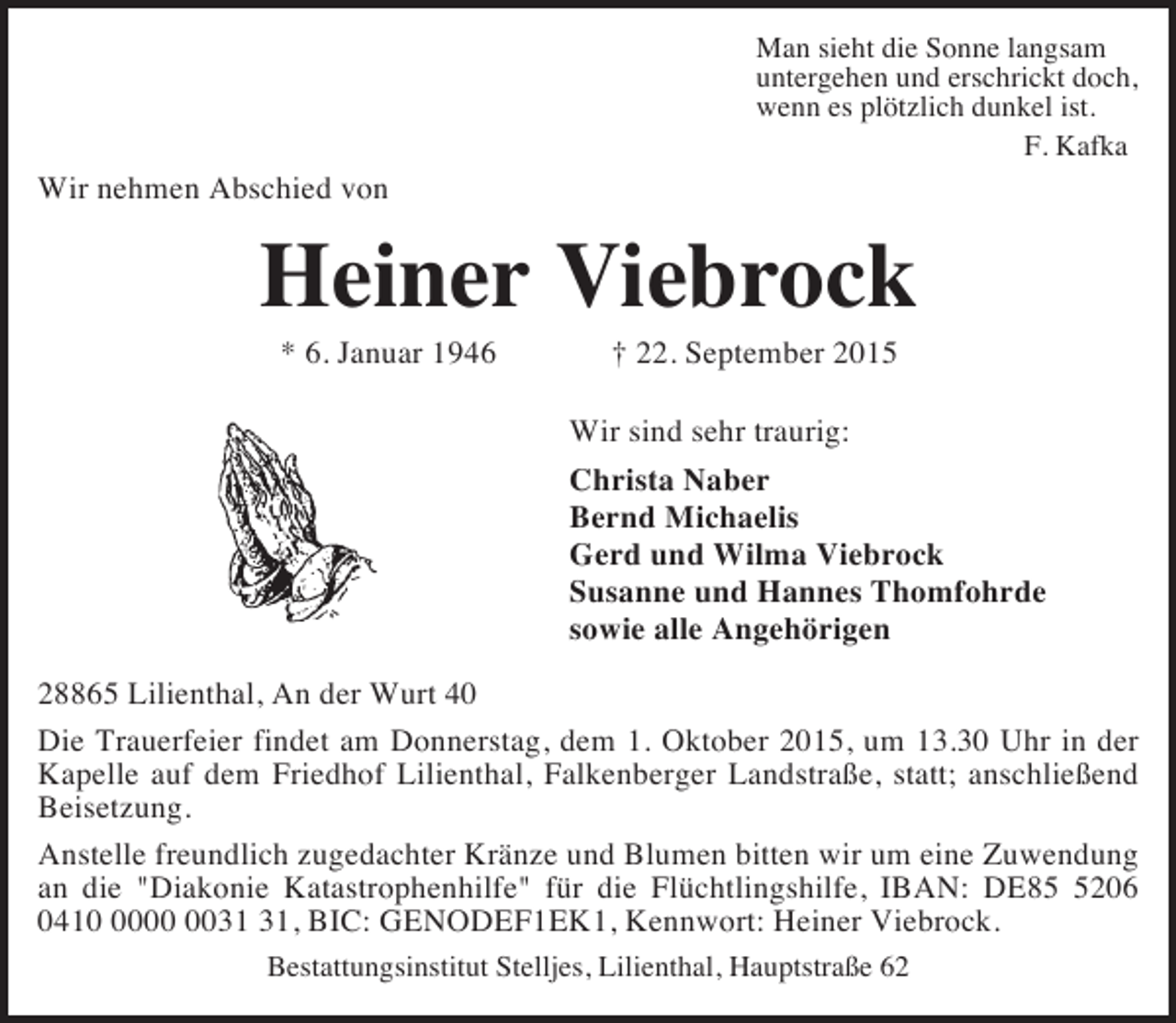 <p>Man sieht die Sonne langsam<br />untergehen und erschrickt doch,<br />wenn es plötzlich dunkel ist.<br />F. Kafka</p><p>Wir nehmen Abschied von</p><p>Heiner Viebrock<br />* 6. Januar 1946</p><p>† 22. September 2015</p><p>Wir sind sehr traurig:<br />Christa Naber<br />Bernd Michaelis<br />Gerd und Wilma Viebrock<br />Susanne und Hannes Thomfohrde<br />sowie alle Angehörigen<br />28865 Lilienthal, An der Wurt 40<br />Die Trauerfeier findet am Donnerstag, dem 1. Oktober 2015, um 13.30 Uhr in der<br />Kapelle auf dem Friedhof Lilienthal, Falkenberger Landstraße, statt; anschließend<br />Beisetzung.<br />Anstelle freundlich zugedachter Kränze und Blumen bitten wir um eine Zuwendung<br />an die "Diakonie Katastrophenhilfe" für die Flüchtlingshilfe, IBAN: DE8206<br />0410, BIC: GENODEF1EK1, Kennwort: Heiner Viebrock.<br />Bestattungsinstitut Stelljes, Lilienthal, Hauptstraße 62</p>