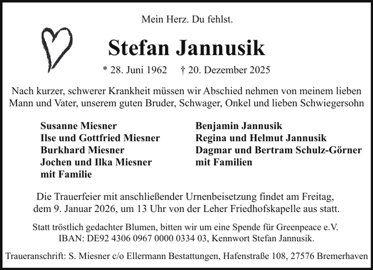 <p>Mein Herz. Du fehlst.</p><p>Stefan Jannusik<br />* 28. Juni 1962</p><p>† 20. Dezember 2025</p><p>Nach kurzer, schwerer Krankheit müssen wir Abschied nehmen von meinem lieben<br />Mann und Vater, unserem guten Bruder, Schwager, Onkel und lieben Schwiegersohn<br />Susanne Miesner<br />Ilse und Gottfried Miesner<br />Burkhard Miesner<br />Jochen und Ilka Miesner<br />mit Familie</p><p>Benjamin Jannusik<br />Regina und Helmut Jannusik<br />Dagmar und Bertram Schulz-Görner<br />mit Familien</p><p>Die Trauerfeier mit anschließender Urnenbeisetzung findet am Freitag,<br />dem 9. Januar 2026, um 13 Uhr von der Leher Friedhofskapelle aus statt.<br />Statt tröstlich gedachter Blumen, bitten wir um eine Spende für Greenpeace e.V.<br />IBAN: DE92 4306 0967 000334 03, Kennwort Stefan Jannusik.<br />Traueranschrift: S. Miesner c/o Ellermann Bestattungen, Hafenstraße 108, 27576 Bremerhaven</p>