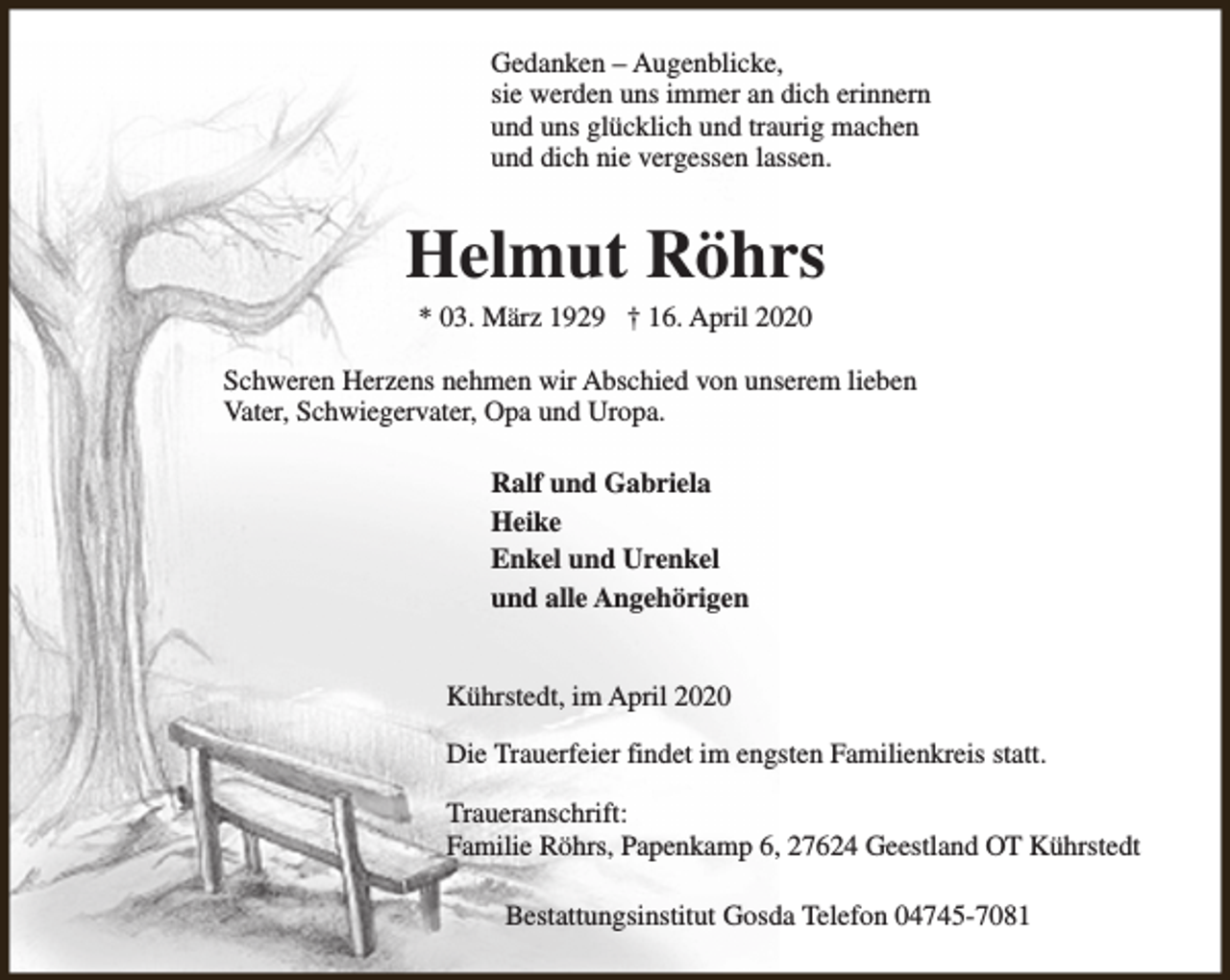 <p>Gedanken – Augenblicke,<br />sie werden uns immer an dich erinnern<br />und uns glücklich und traurig machen<br />und dich nie vergessen lassen.</p><p>Helmut Röhrs<br />* 03. März 1929 † 16. April 2020</p><p>Schweren Herzens nehmen wir Abschied von unserem lieben<br />Vater, Schwiegervater, Opa und Uropa.<br />Ralf und Gabriela<br />Heike<br />Enkel und Urenkel<br />und alle Angehörigen<br />Kührstedt, im April 2020<br />Die Trauerfeier findet im engsten Familienkreis statt.<br />Traueranschrift:<br />Familie Röhrs, Papenkamp 6, 27624 Geestland OT Kührstedt<br />Bestattungsinstitut Gosda Telefon 04745-7081</p>