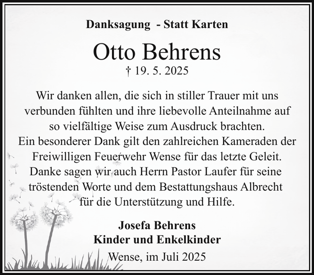 <p>Danksagung - Statt Karten</p><p>Otto Behrens<br />† 19. 5. 2025</p><p>Wir danken allen, die sich in stiller Trauer mit uns<br />verbunden fühlten und ihre liebevolle Anteilnahme auf<br />so vielfältige Weise zum Ausdruck brachten.<br />Ein besonderer Dank gilt den zahlreichen Kameraden der<br />Freiwilligen Feuerwehr Wense für das letzte Geleit.<br />Danke sagen wir auch Herrn Pastor Laufer für seine<br />tröstenden Worte und dem Bestattungshaus Albrecht<br />für die Unterstützung und Hilfe.<br />Josefa Behrens<br />Kinder und Enkelkinder<br />Wense, im Juli 2025</p>