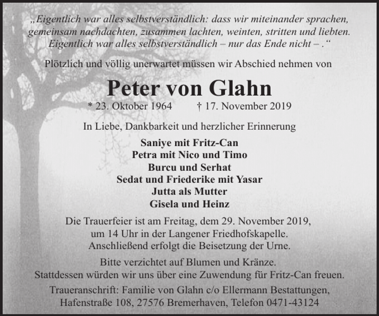 <p>„Eigentlich war alles selbstverständlich: dass wir miteinander sprachen,<br />gemeinsam nachdachten, zusammen lachten, weinten, stritten und liebten.<br />Eigentlich war alles selbstverständlich – nur das Ende nicht – .“<br />Plötzlich und völlig unerwartet müssen wir Abschied nehmen von</p><p>Peter von Glahn</p><p>* 23. Oktober 1964</p><p>† 17. November 2019</p><p>In Liebe, Dankbarkeit und herzlicher Erinnerung<br />Saniye mit Fritz-Can<br />Petra mit Nico und Timo<br />Burcu und Serhat<br />Sedat und Friederike mit Yasar<br />Jutta als Mutter<br />Gisela und Heinz<br />Die Trauerfeier ist am Freitag, dem 29. November 2019,<br />um 14 Uhr in der Langener Friedhofskapelle.<br />Anschließend erfolgt die Beisetzung der Urne.<br />Bitte verzichtet auf Blumen und Kränze.<br />Stattdessen würden wir uns über eine Zuwendung für Fritz-Can freuen.<br />Traueranschrift: Familie von Glahn c/o Ellermann Bestattungen,<br />Hafenstraße 108, 27576 Bremerhaven, Telefon 0471-43124</p>