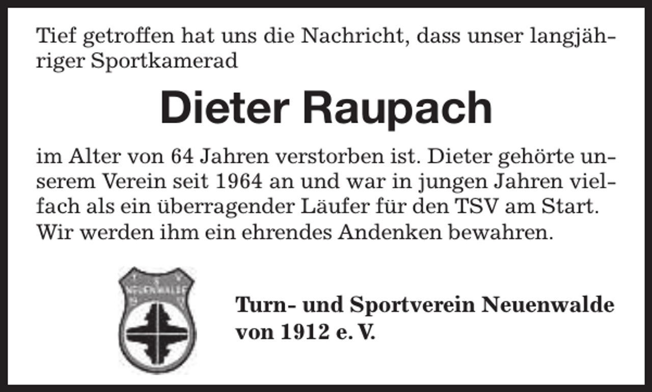 <p>Tief getroffen hat uns die Nachricht, dass unser langjähriger Sportkamerad</p><p>Dieter Raupach<br />im Alter von 64 Jahren verstorben ist. Dieter gehörte unserem Verein seit 1964 an und war in jungen Jahren vielfach als ein überragender Läufer für den TSV am Start.<br />Wir werden ihm ein ehrendes Andenken bewahren.</p><p>Turn- und Sportverein Neuenwalde<br />Tu<br />von 1912 e. V.</p>