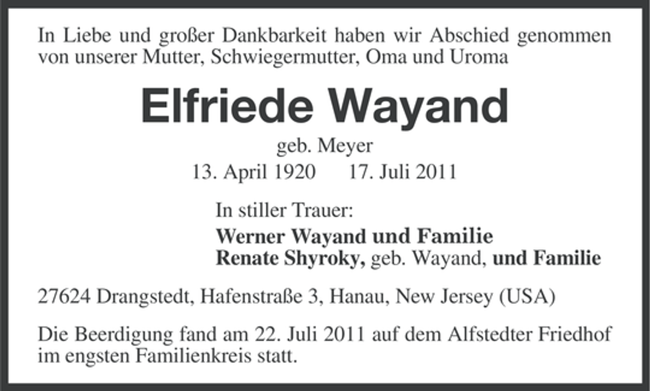<p>In Liebe und großer Dankbarkeit haben wir Abschied genommen<br />von unserer Mutter, Schwiegermutter, Oma und Uroma</p><p>Elfriede Wayand<br />geb. Meyer<br />13. April 1920 17. Juli 2011<br />In stiller Trauer:<br />Werner Wayand und Familie<br />Renate Shyroky, geb. Wayand, und Familie<br />27624 Drangstedt, Hafenstraße 3, Hanau, New Jersey (USA)<br />Die Beerdigung fand am 22. Juli 2011 auf dem Alfstedter Friedhof<br />im engsten Familienkreis statt.</p>