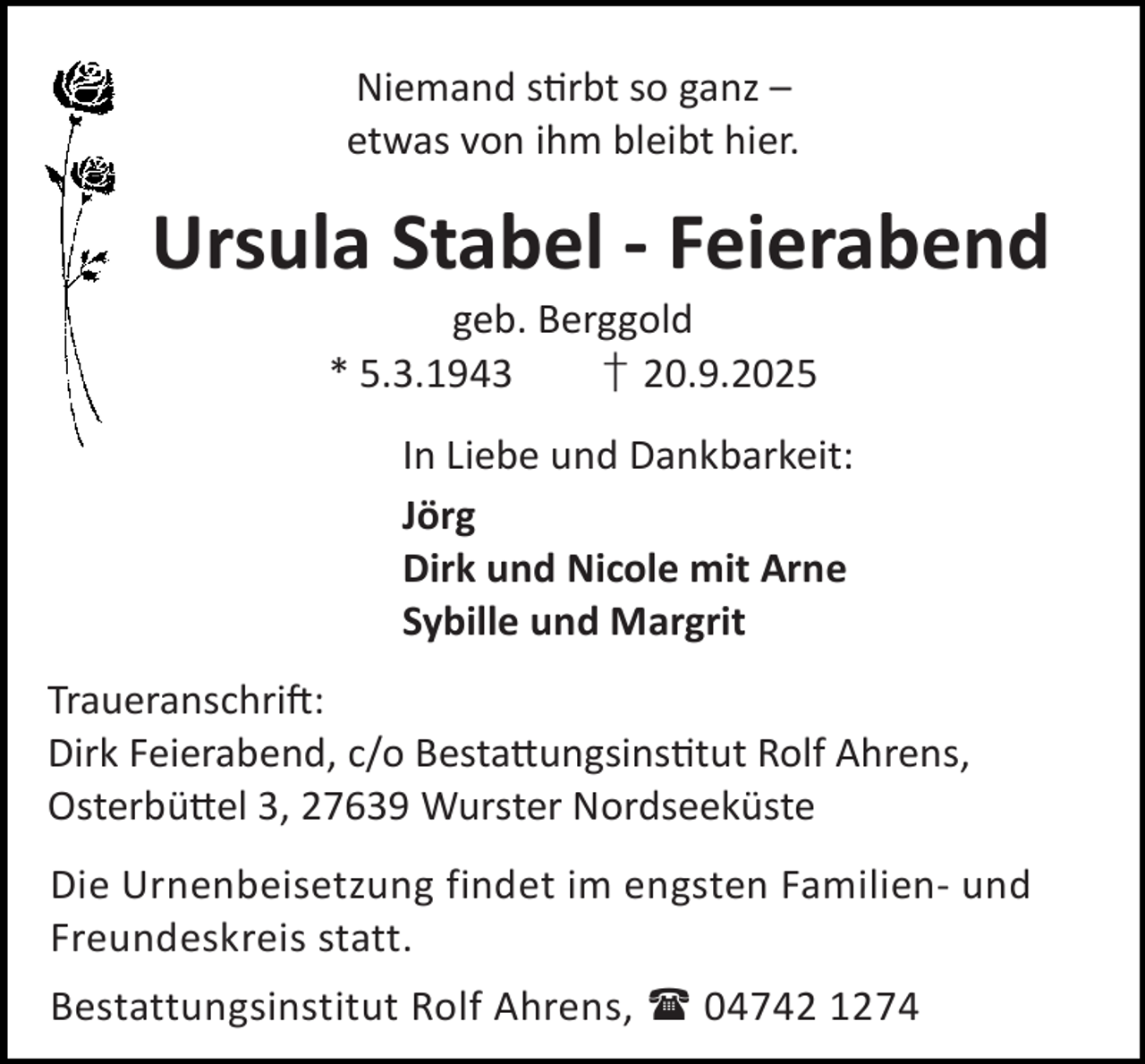 <p>Niemand s rbt so ganz –<br />etwas von ihm bleibt hier.</p><p>Ursula Stabel - Feierabend<br />geb. Berggold<br />* 5.3.1943<br />† 20.9.2025</p><p>In Liebe und Dankbarkeit:<br />Jörg<br />Dirk und Nicole mit Arne<br />Sybille und Margrit<br />Traueranschri :<br />Dirk Feierabend, c/o Besta ungsins tut Rolf Ahrens,<br />Osterbü el 3, 27639 Wurster Nordseeküste<br />Die Urnenbeisetzung findet im engsten Familien- und<br />Freundeskreis statt.<br />Bestattungsinstitut Rolf Ahrens,  04742 1274</p>