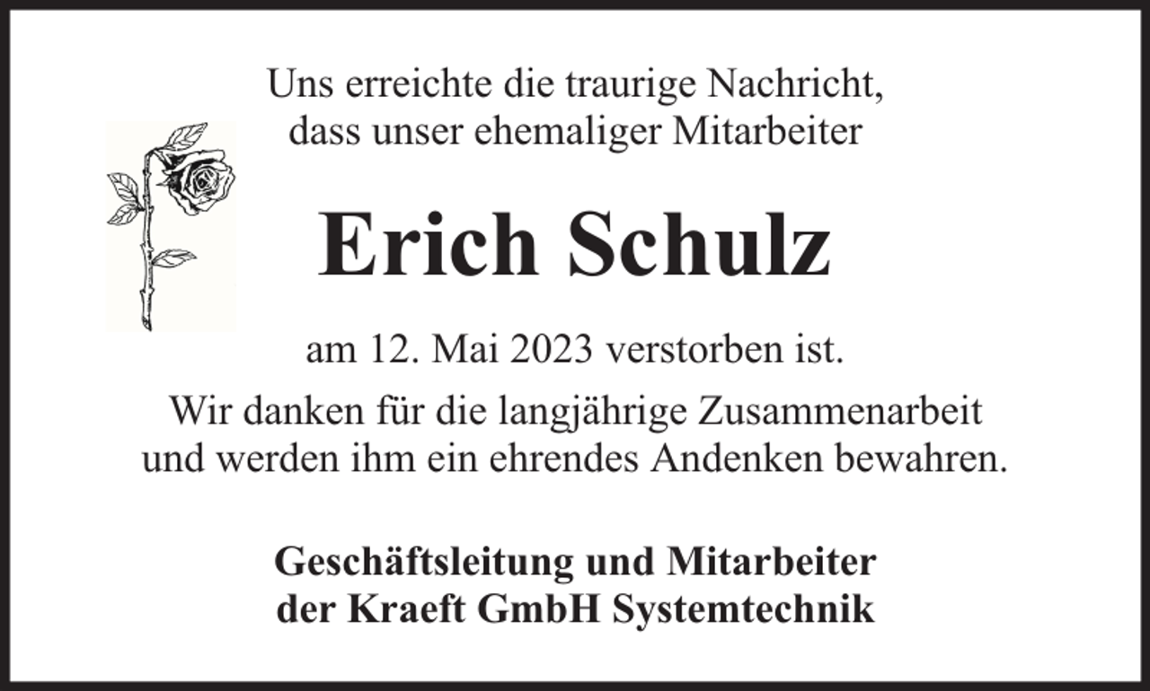 <p>Uns erreichte die traurige Nachricht,<br />dass unser ehemaliger Mitarbeiter</p><p>Erich Schulz<br />am 12. Mai 2023 verstorben ist.<br />Wir danken für die langjährige Zusammenarbeit<br />und werden ihm ein ehrendes Andenken bewahren.<br />Geschäftsleitung und Mitarbeiter<br />der Kraeft GmbH Systemtechnik</p>