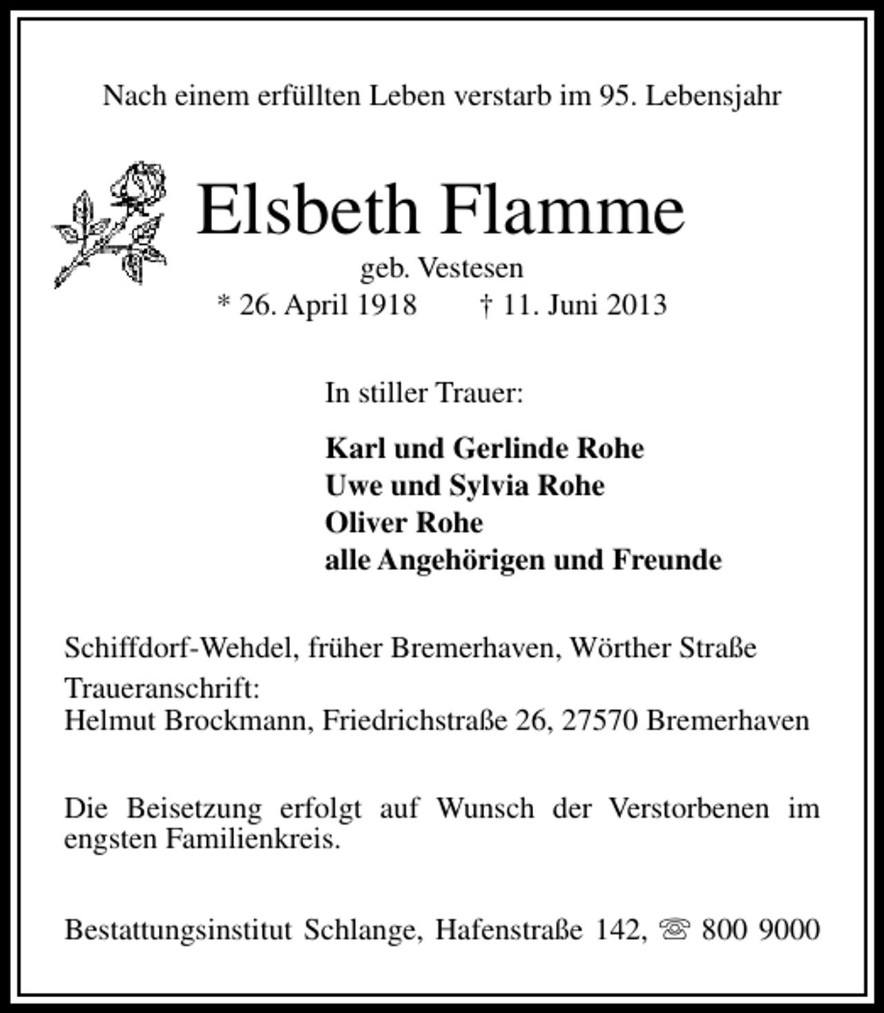 <p>Nach einem erfüllten Leben verstarb im 95. Lebensjahr</p><p>Elsbeth Flamme<br />geb. Vestesen<br />* 26. April 1918<br />† 11. Juni 2013<br />In stiller Trauer:<br />Karl und Gerlinde Rohe<br />Uwe und Sylvia Rohe<br />Oliver Rohe<br />alle Angehörigen und Freunde<br />Schiffdorf-Wehdel, früher Bremerhaven, Wörther Straße<br />Traueranschrift:<br />Helmut Brockmann, Friedrichstraße 26, 27570 Bremerhaven<br />Die Beisetzung erfolgt auf Wunsch der Verstorbenen im<br />engsten Familienkreis.<br />Bestattungsinstitut Schlange, Hafenstraße 142, s 800 9000</p>