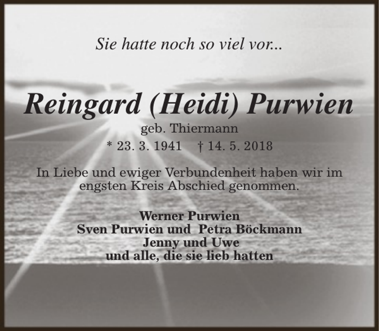 <p>Sie hatte noch so viel vor...</p><p>Reingard (Heidi) Purwien<br />geb. Thiermann<br />* 23. 3. 1941 † 14. 5. 2018</p><p>In Liebe und ewiger Verbundenheit haben wir im<br />engsten Kreis Abschied genommen.<br />Werner Purwien<br />Sven Purwien und Petra Böckmann<br />Jenny und Uwe<br />und alle, die sie lieb hatten</p>