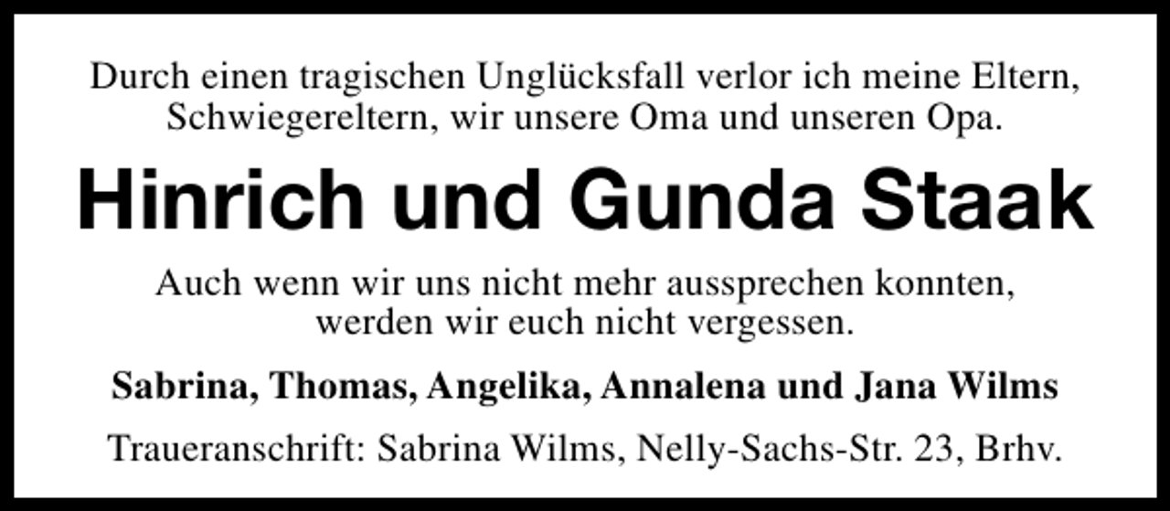 <p>Durch einen tragischen Unglücksfall verlor ich meine Eltern,<br />Schwiegereltern, wir unsere Oma und unseren Opa.</p><p>Hinrich und Gunda Staak<br />Auch wenn wir uns nicht mehr aussprechen konnten,<br />werden wir euch nicht vergessen.</p><p>Sabrina, Thomas, Angelika, Annalena und Jana Wilms<br />Traueranschrift: Sabrina Wilms, Nelly-Sachs-Str. 23, Brhv.</p>