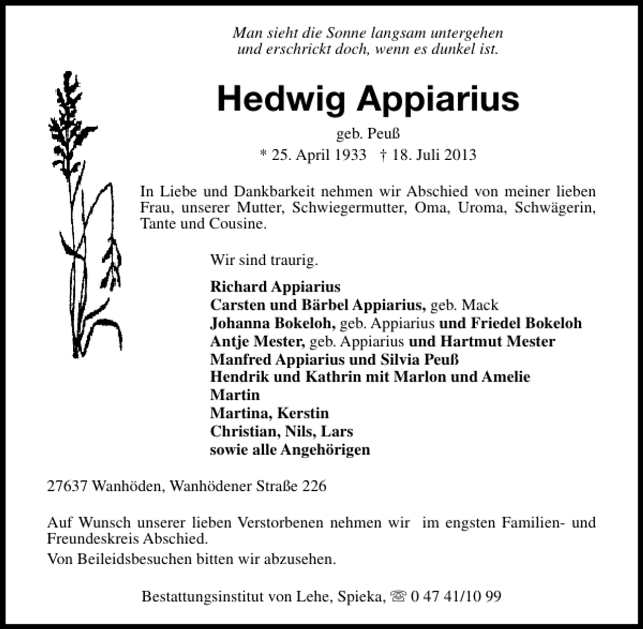 <p>Man sieht die Sonne langsam untergehen<br />und erschrickt doch, wenn es dunkel ist.</p><p>Hedwig Appiarius<br />geb. Peuß<br />* 25. April 1933 † 18. Juli 2013</p><p>In Liebe und Dankbarkeit nehmen wir Abschied von meiner lieben<br />Frau, unserer Mutter, Schwiegermutter, Oma, Uroma, Schwägerin,<br />Tante und Cousine.<br />Wir sind traurig.<br />Richard Appiarius<br />Carsten und Bärbel Appiarius, geb. Mack<br />Johanna Bokeloh, geb. Appiarius und Friedel Bokeloh<br />Antje Mester, geb. Appiarius und Hartmut Mester<br />Manfred Appiarius und Silvia Peuß<br />Hendrik und Kathrin mit Marlon und Amelie<br />Martin<br />Martina, Kerstin<br />Christian, Nils, Lars<br />sowie alle Angehörigen<br />27637 Wanhöden, Wanhödener Straße 226<br />Auf Wunsch unserer lieben Verstorbenen nehmen wir im engsten Familien- und<br />Freundeskreis Abschied.<br />Von Beileidsbesuchen bitten wir abzusehen.<br />Bestattungsinstitut von Lehe, Spieka, s 0 47 41/10 99</p>