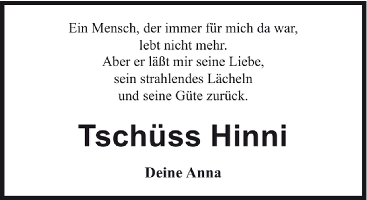 <p>Ein Mensch, der immer für mich da war,<br />lebt nicht mehr.<br />Aber er läßt mir seine Liebe,<br />sein strahlendes Lächeln<br />und seine Güte zurück.</p><p>Tschüss Hinni<br />Deine Anna</p>