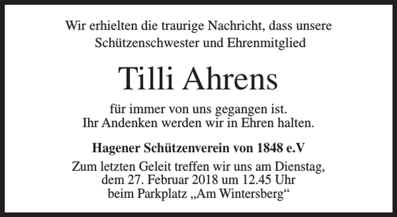 <p>Wir erhielten die traurige Nachricht, dass unsere<br />Schützenschwester und Ehrenmitglied</p><p>Tilli Ahrens</p><p>für immer von uns gegangen ist.<br />Ihr Andenken werden wir in Ehren halten.<br />Hagener Schützenverein von 1848 e.V<br />Zum letzten Geleit treffen wir uns am Dienstag,<br />dem 27. Februar 2018 um 12.45 Uhr<br />beim Parkplatz „Am Wintersberg“</p>