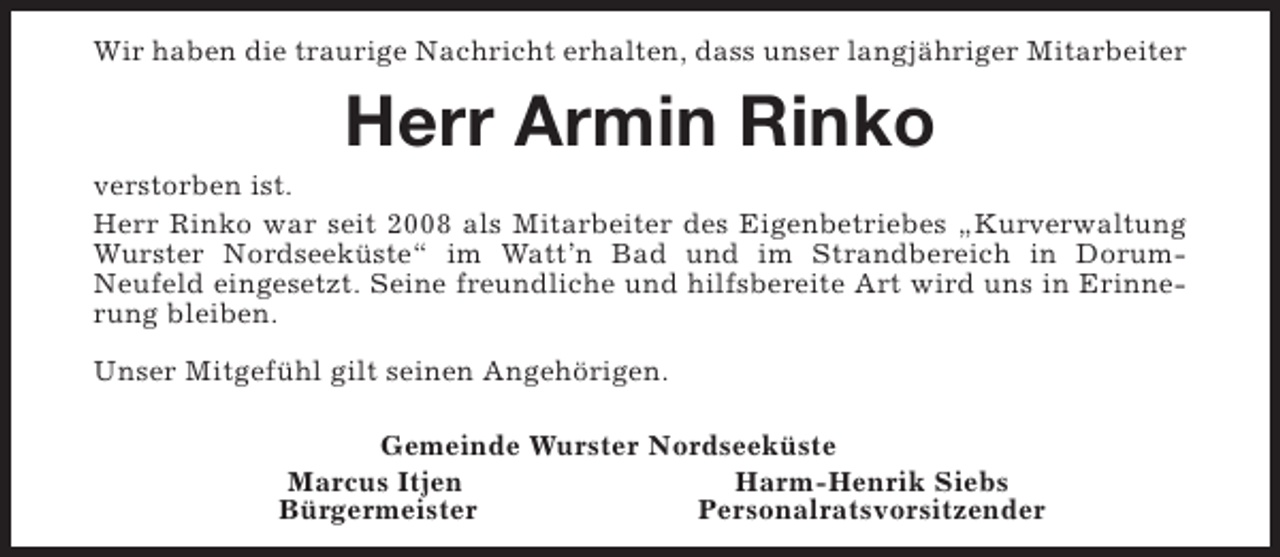 <p>Wir haben die traurige Nachricht erhalten, dass unser langjähriger Mitarbeiter</p><p>Herr Armin Rinko</p><p>verstorben ist.<br />Herr Rinko war seit 2008 als Mitarbeiter des Eigenbetriebes „Kurverwaltung<br />Wurster Nordseeküste“ im Watt’n Bad und im Strandbereich in DorumNeufeld eingesetzt. Seine freundliche und hilfsbereite Art wird uns in Erinnerung bleiben.<br />Unser Mitgefühl gilt seinen Angehörigen.<br />Gemeinde Wurster Nordseeküste<br />Marcus Itjen<br />Harm-Henrik Siebs<br />Bürgermeister<br />Personalratsvorsitzender</p>