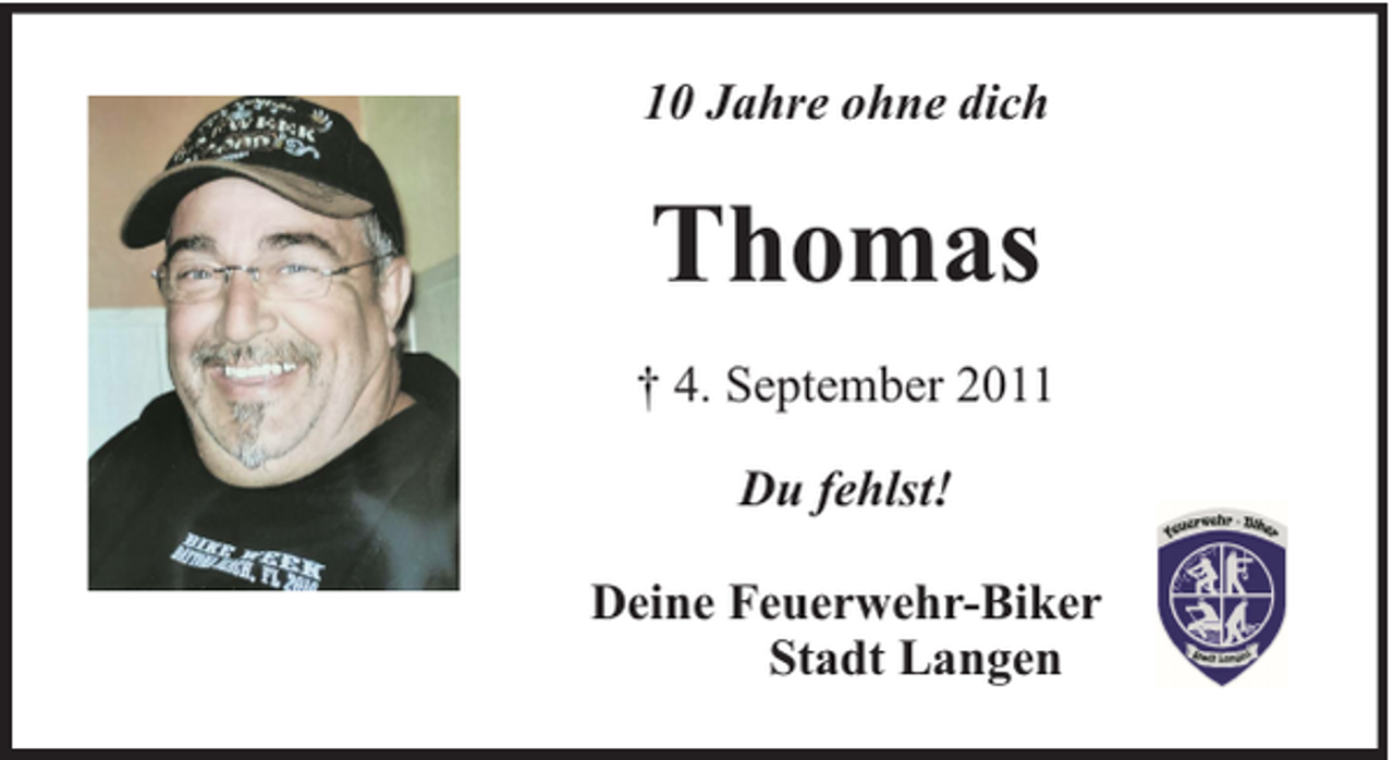 <p>10 Jahre ohne dich</p><p>Thomas<br />† 4. September 2011<br />Du fehlst!<br />Deine Feuerwehr-Biker<br />Stadt Langen</p>