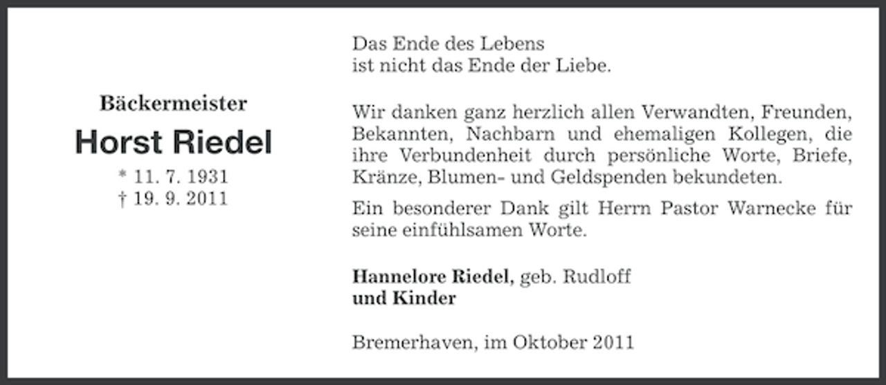 <p>Das Ende des Lebens<br />ist nicht das Ende der Liebe.</p><p>Bäckermeister</p><p>Horst Riedel<br />* 11. 7. 1931<br />† 19. 9. 2011</p><p>Wir danken ganz herzlich allen Verwandten, Freunden,<br />Bekannten, Nachbarn und ehemaligen Kollegen, die<br />ihre Verbundenheit durch persönliche Worte, Briefe,<br />Kränze, Blumen- und Geldspenden bekundeten.<br />Ein besonderer Dank gilt Herrn Pastor Warnecke für<br />seine einfühlsamen Worte.<br />Hannelore Riedel, geb. Rudloff<br />und Kinder<br />Bremerhaven, im Oktober 2011</p>