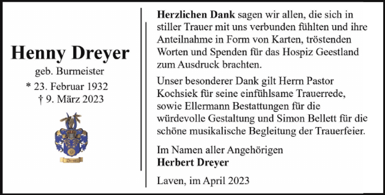 <p>Henny Dreyer<br />geb. Burmeister<br />* 23. Februar 1932<br />† 9. März 2023</p><p>Herzlichen Dank sagen wir allen, die sich in<br />stiller Trauer mit uns verbunden fühlten und ihre<br />Anteilnahme in Form von Karten, tröstenden<br />Worten und Spenden für das Hospiz Geestland<br />zum Ausdruck brachten.<br />Unser besonderer Dank gilt Herrn Pastor<br />Kochsiek für seine einfühlsame Trauerrede,<br />sowie Ellermann Bestattungen für die<br />würdevolle Gestaltung und Simon Bellett für die<br />schöne musikalische Begleitung der Trauerfeier.<br />Im Namen aller Angehörigen<br />Herbert Dreyer<br />Laven, im April 2023</p>