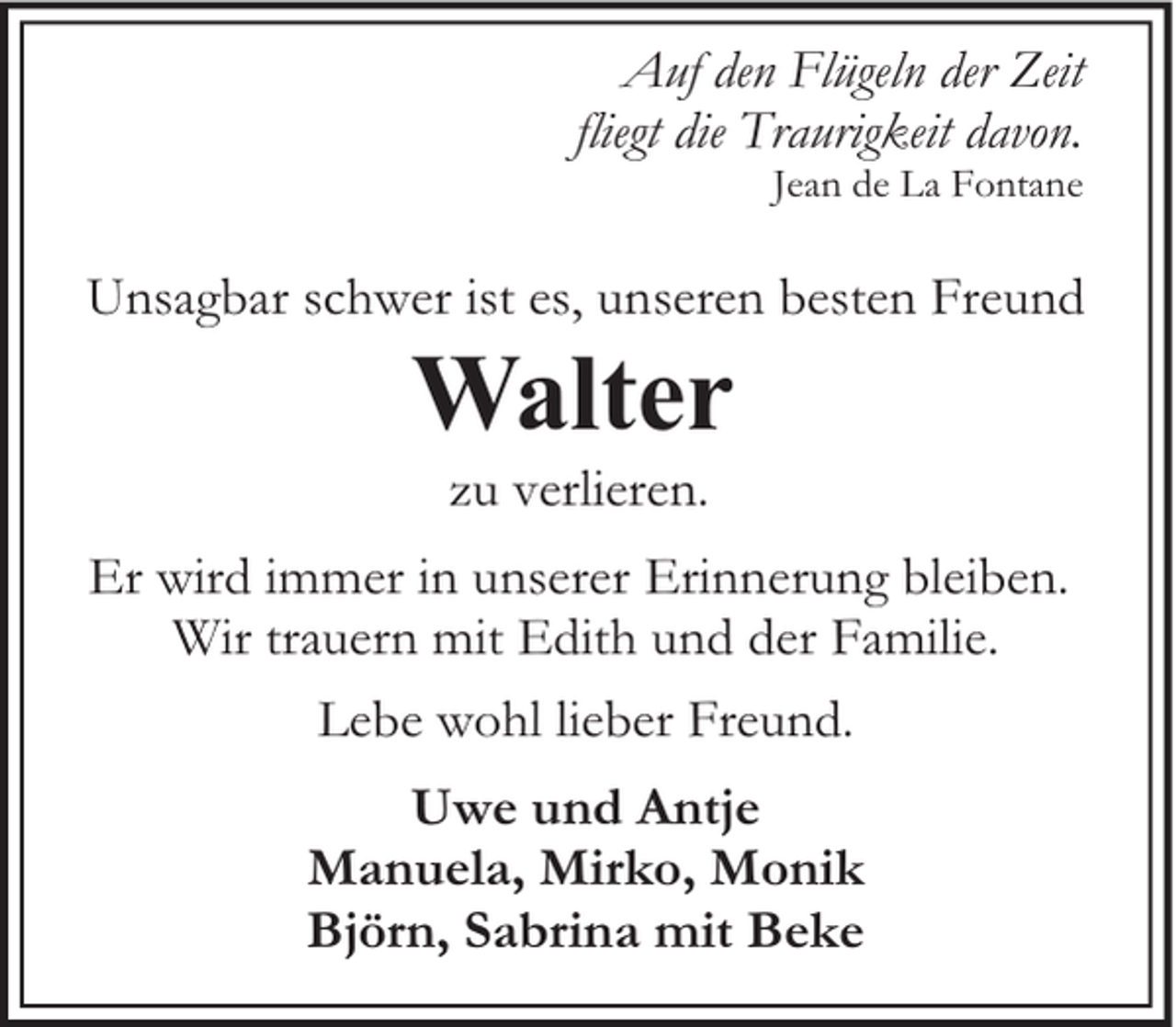 <p>Auf den Flügeln der Zeit<br />fliegt die Traurigkeit davon.</p><p>Jean de La Fontane</p><p>Unsagbar schwer ist es, unseren besten Freund</p><p>Walter<br />zu verlieren.</p><p>Er wird immer in unserer Erinnerung bleiben.<br />Wir trauern mit Edith und der Familie.<br />Lebe wohl lieber Freund.<br />Uwe und Antje<br />Manuela, Mirko, Monik<br />Björn, Sabrina mit Beke</p>