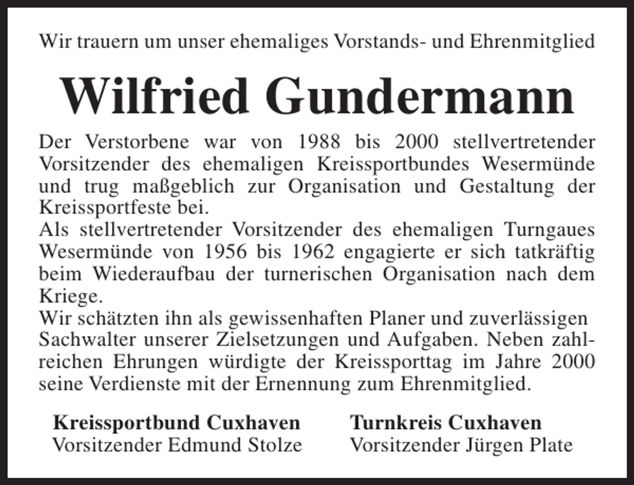 <p>Wir trauern um unser ehemaliges Vorstands- und Ehrenmitglied</p><p>Wilfried Gundermann</p><p>Der Verstorbene war von 1988 bis 2000 stellvertretender<br />Vorsitzender des ehemaligen Kreissportbundes Wesermünde<br />und trug maßgeblich zur Organisation und Gestaltung der<br />Kreissportfeste bei.<br />Als stellvertretender Vorsitzender des ehemaligen Turngaues<br />Wesermünde von 1956 bis 1962 engagierte er sich tatkräftig<br />beim Wiederaufbau der turnerischen Organisation nach dem<br />Kriege.<br />Wir schätzten ihn als gewissenhaften Planer und zuverlässigen<br />Sachwalter unserer Zielsetzungen und Aufgaben. Neben zahlreichen Ehrungen würdigte der Kreissporttag im Jahre 2000<br />seine Verdienste mit der Ernennung zum Ehrenmitglied.<br />Kreissportbund Cuxhaven<br />Vorsitzender Edmund Stolze</p><p>Turnkreis Cuxhaven<br />Vorsitzender Jürgen Plate</p>