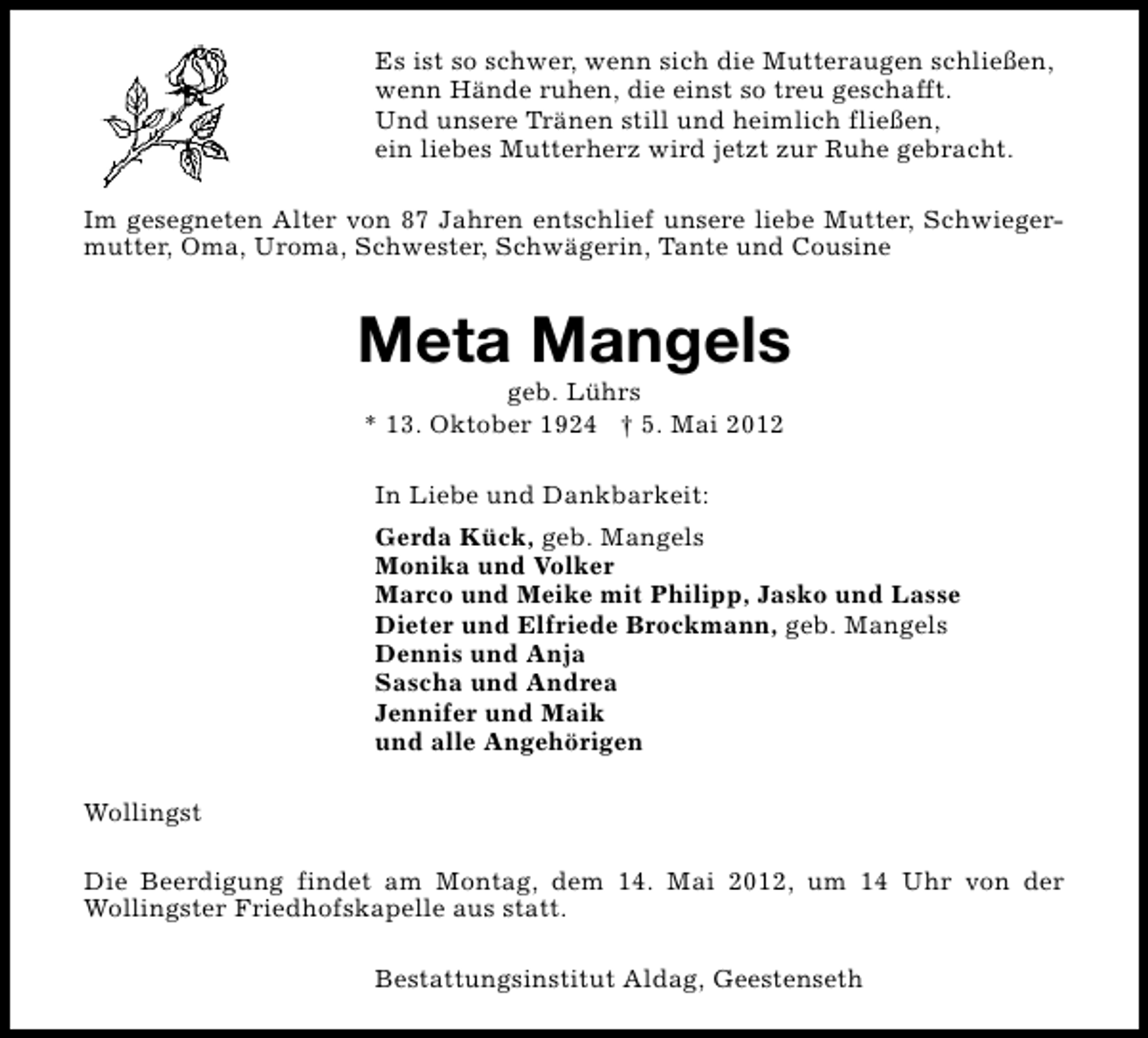 <p>Es ist so schwer, wenn sich die Mutteraugen schließen,<br />wenn Hände ruhen, die einst so treu geschafft.<br />Und unsere Tränen still und heimlich fließen,<br />ein liebes Mutterherz wird jetzt zur Ruhe gebracht.<br />Im gesegneten Alter von 87 Jahren entschlief unsere liebe Mutter, Schwiegermutter, Oma, Uroma, Schwester, Schwägerin, Tante und Cousine</p><p>Meta Mangels<br />geb. Lührs<br />* 13. Oktober 1924 † 5. Mai 2012<br />In Liebe und Dankbarkeit:<br />Gerda Kück, geb. Mangels<br />Monika und Volker<br />Marco und Meike mit Philipp, Jasko und Lasse<br />Dieter und Elfriede Brockmann, geb. Mangels<br />Dennis und Anja<br />Sascha und Andrea<br />Jennifer und Maik<br />und alle Angehörigen<br />Wollingst<br />Die Beerdigung findet am Montag, dem 14. Mai 2012, um 14 Uhr von der<br />Wollingster Friedhofskapelle aus statt.<br />Bestattungsinstitut Aldag, Geestenseth</p>