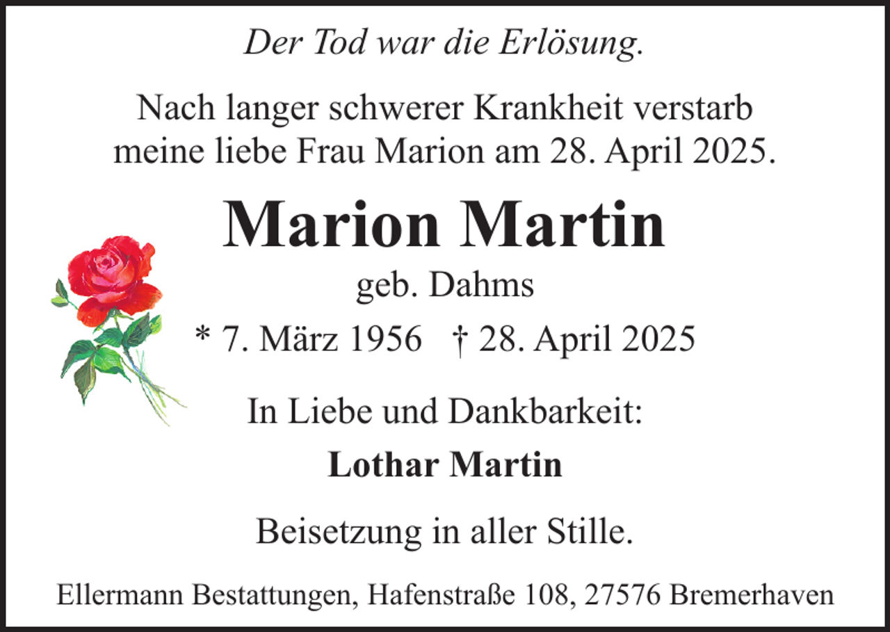 <p>Der Tod war die Erlösung.<br />Nach langer schwerer Krankheit verstarb<br />meine liebe Frau Marion am 28. April 2025.</p><p>Marion Martin</p><p>geb. Dahms<br />* 7. März 1956 † 28. April 2025<br />In Liebe und Dankbarkeit:<br />Lothar Martin<br />Beisetzung in aller Stille.<br />Ellermann Bestattungen, Hafenstraße 108, 27576 Bremerhaven</p>