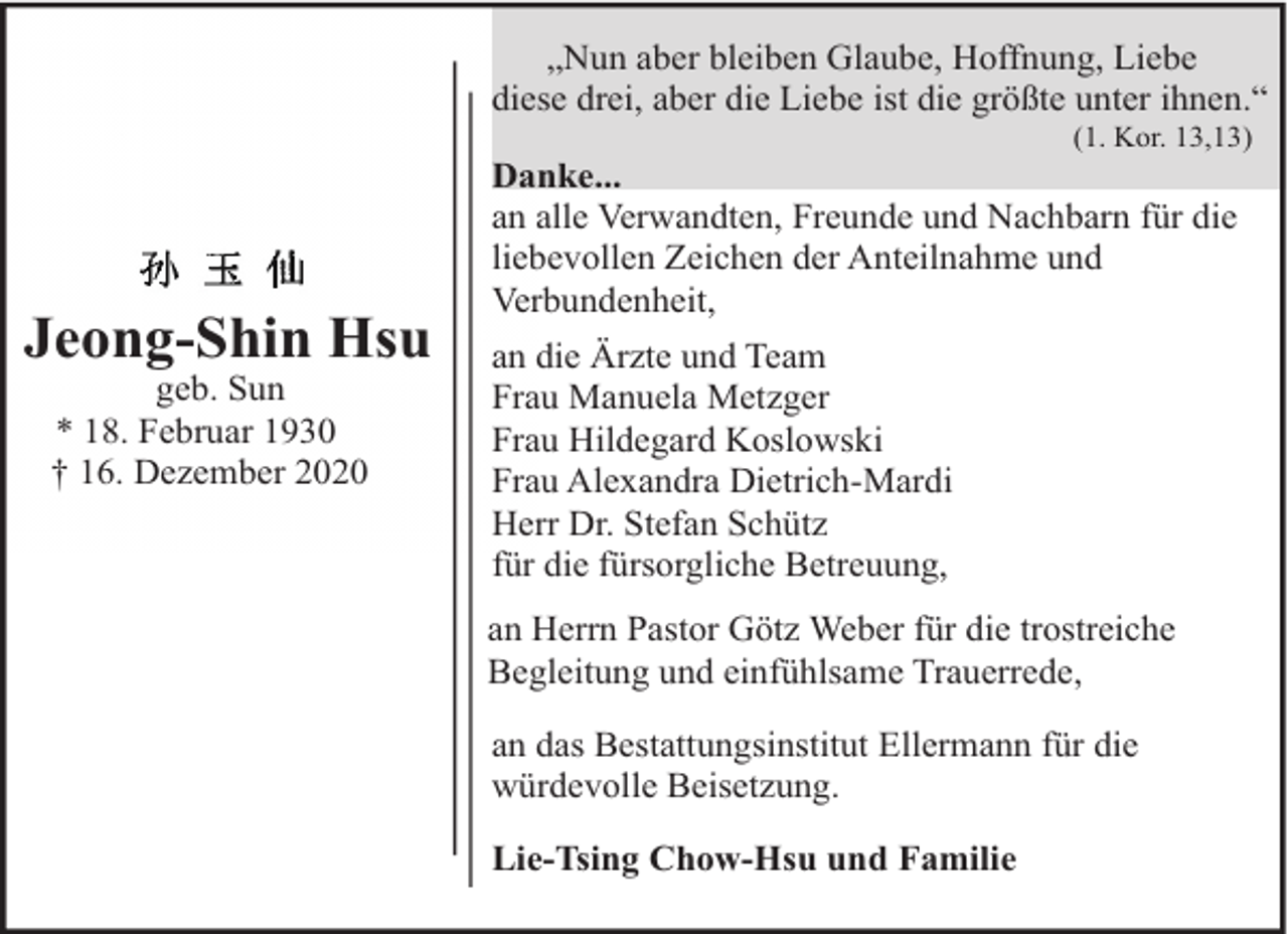 <p>„Nun aber bleiben Glaube, Hoffnung, Liebe<br />diese drei, aber die Liebe ist die größte unter ihnen.“<br />(1. Kor. 13,13)</p><p>Jeong-Shin Hsu<br />geb. Sun<br />* 18. Februar 1930<br />† 16. Dezember 2020</p><p>Danke...<br />an alle Verwandten, Freunde und Nachbarn für die<br />liebevollen Zeichen der Anteilnahme und<br />Verbundenheit,<br />an die Ärzte und Team<br />Frau Manuela Metzger<br />Frau Hildegard Koslowski<br />Frau Alexandra Dietrich-Mardi<br />Herr Dr. Stefan Schütz<br />für die fürsorgliche Betreuung,<br />an Herrn Pastor Götz Weber für die trostreiche<br />Begleitung und einfühlsame Trauerrede,<br />an das Bestattungsinstitut Ellermann für die<br />würdevolle Beisetzung.<br />Lie-Tsing Chow-Hsu und Familie</p>