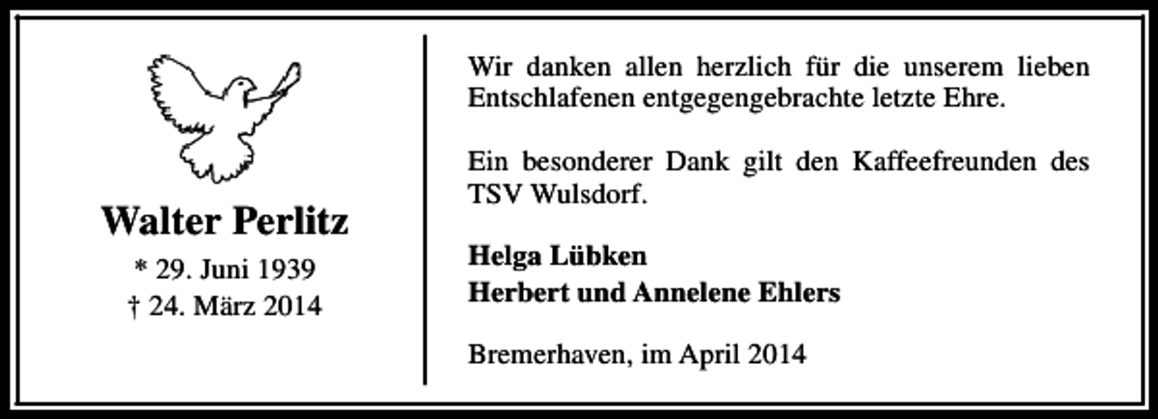 <p>Wir danken allen herzlich für die unserem lieben<br />Entschlafenen entgegengebrachte letzte Ehre.</p><p>Walter Perlitz<br />* 29. Juni 1939<br />† 24. März 2014</p><p>Ein besonderer Dank gilt den Kaffeefreunden des<br />TSV Wulsdorf.<br />Helga Lübken<br />Herbert und Annelene Ehlers<br />Bremerhaven, im April 2014</p>