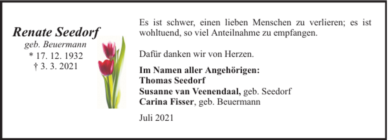 <p>Renate Seedorf<br />geb. Beuermann<br />* 17. 12. 1932<br />† 3. 3. 2021</p><p>Es ist schwer, einen lieben Menschen zu verlieren; es ist<br />wohltuend, so viel Anteilnahme zu empfangen.<br />Dafür danken wir von Herzen.<br />Im Namen aller Angehörigen:<br />Thomas Seedorf<br />Susanne van Veenendaal, geb. Seedorf<br />Carina Fisser, geb. Beuermann<br />Juli 2021</p>