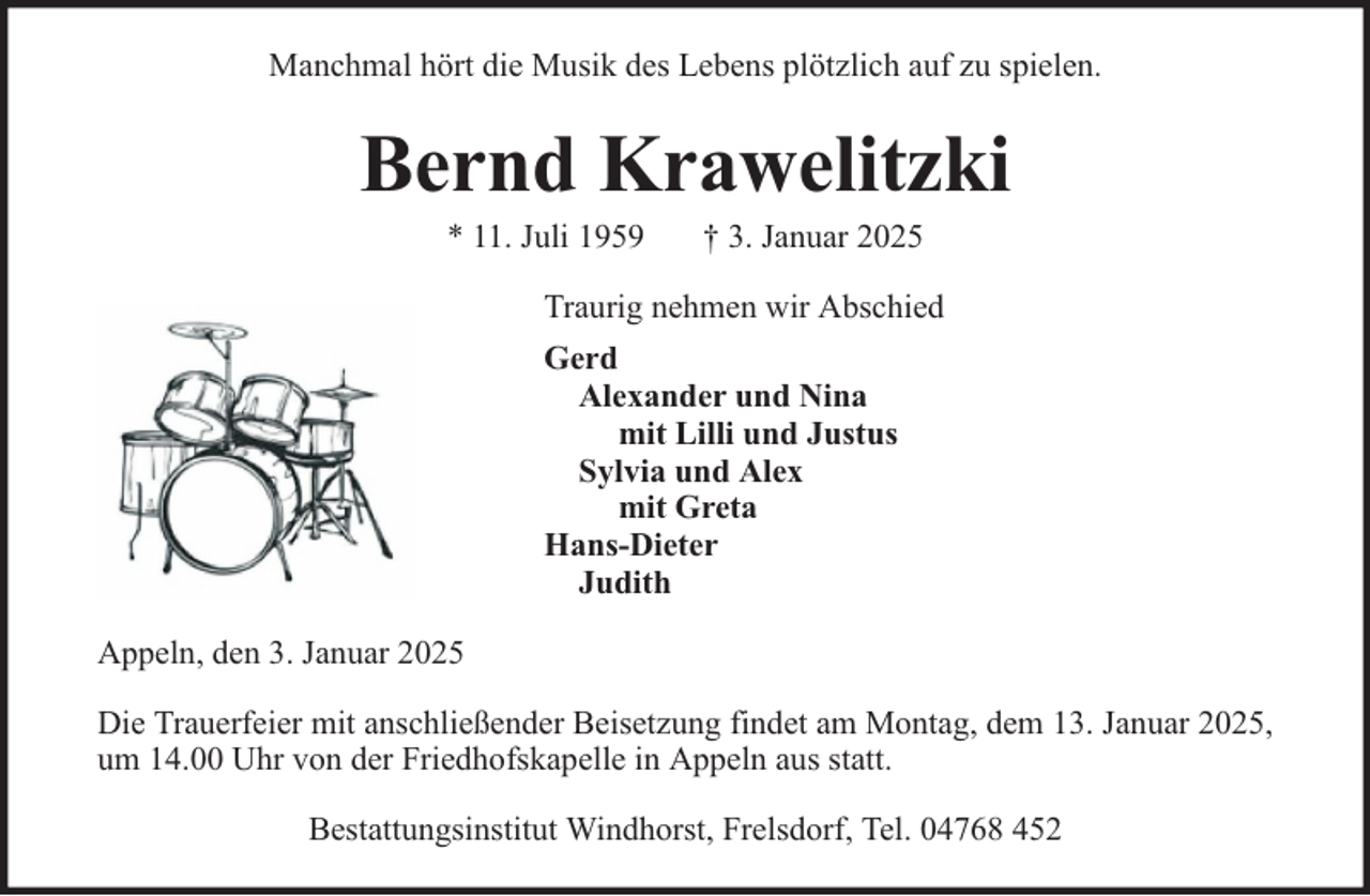 <p>Manchmal hört die Musik des Lebens plötzlich auf zu spielen.</p><p>Bernd Krawelitzki<br />* 11. Juli 1959</p><p>† 3. Januar 2025</p><p>Traurig nehmen wir Abschied<br />Gerd<br />Alexander und Nina<br />mit Lilli und Justus<br />Sylvia und Alex<br />mit Greta<br />Hans-Dieter<br />Judith<br />Appeln, den 3. Januar 2025<br />Die Trauerfeier mit anschließender Beisetzung findet am Montag, dem 13. Januar 2025,<br />um 14.00 Uhr von der Friedhofskapelle in Appeln aus statt.<br />Bestattungsinstitut Windhorst, Frelsdorf, Tel. 04768 452</p>
