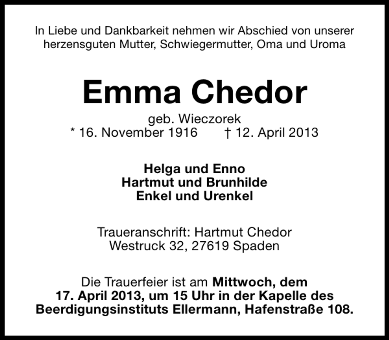 <p>In Liebe und Dankbarkeit nehmen wir Abschied von unserer<br />herzensguten Mutter, Schwiegermutter, Oma und Uroma</p><p>Emma Chedor</p><p>geb. Wieczorek<br />* 16. November 1916<br />† 12. April 2013<br />Helga und Enno<br />Hartmut und Brunhilde<br />Enkel und Urenkel<br />Traueranschrift: Hartmut Chedor<br />Westruck 32, 27619 Spaden<br />Die Trauerfeier ist am Mittwoch, dem<br />17. April 2013, um 15 Uhr in der Kapelle des<br />Beerdigungsinstituts Ellermann, Hafenstraße 108.</p>