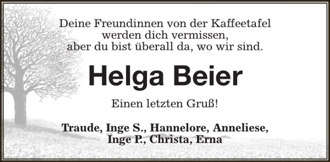 <p>Deine Freundinnen von der Kaffeetafel<br />werden dich vermissen,<br />aber du bist überall da, wo wir sind.</p><p>Helga Beier<br />Einen letzten Gruß!<br />Traude, Inge S., Hannelore, Anneliese,<br />Inge P., Christa, Erna</p>