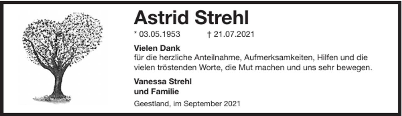 <p>Astrid Strehl</p><p>* 03.05.1953</p><p>† 21.07.2021</p><p>Vielen Dank<br />für die herzliche Anteilnahme, Aufmerksamkeiten, Hilfen und die<br />vielen tröstenden Worte, die Mut machen und uns sehr bewegen.<br />Vanessa Strehl<br />und Familie<br />Geestland, im September 2021</p>