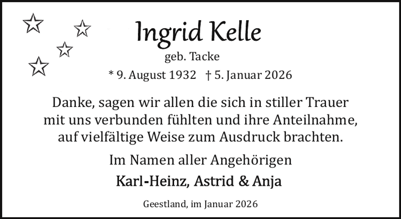 <p>geb. Tacke<br />* 9. August 1932 † 5. Januar 2026</p>
<p>Danke, sagen wir allen die sich in stiller Trauer<br />mit uns verbunden fühlten und ihre Anteilnahme,<br />auf vielfältige Weise zum Ausdruck brachten.<br />Im Namen aller Angehörigen<br />Geestland, im Januar 2026</p>