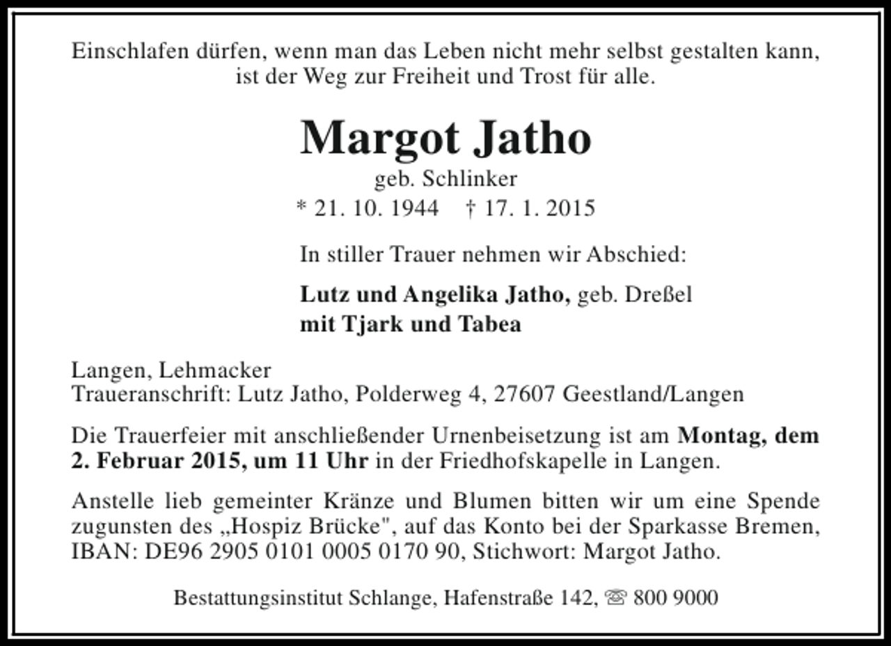 <p>Einschlafen dürfen, wenn man das Leben nicht mehr selbst gestalten kann,<br />ist der Weg zur Freiheit und Trost für alle.</p><p>Margot Jatho</p><p>geb. Schlinker<br />* 21. 10. 1944 † 17. 1. 2015<br />In stiller Trauer nehmen wir Abschied:<br />Lutz und Angelika Jatho, geb. Dreßel<br />mit Tjark und Tabea<br />Langen, Lehmacker<br />Traueranschrift: Lutz Jatho, Polderweg 4, 27607 Geestland/Langen<br />Die Trauerfeier mit anschließender Urnenbeisetzung ist am Montag, dem<br />2. Februar 2015, um 11 Uhr in der Friedhofskapelle in Langen.<br />Anstelle lieb gemeinter Kränze und Blumen bitten wir um eine Spende<br />zugunsten des „Hospiz Brücke", auf das Konto bei der Sparkasse Bremen,<br />IBAN: DE96 2905 0101 0005 0170 90, Stichwort: Margot Jatho.<br />Bestattungsinstitut Schlange, Hafenstraße 142, s 800 9000</p>