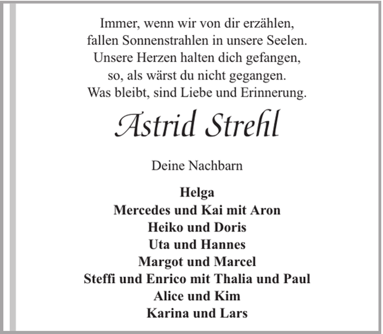 <p>Immer, wenn wir von dir erzählen,<br />fallen Sonnenstrahlen in unsere Seelen.<br />Unsere Herzen halten dich gefangen,<br />so, als wärst du nicht gegangen.<br />Was bleibt, sind Liebe und Erinnerung.</p><p>Astrid Strehl<br />Deine Nachbarn<br />Helga<br />Mercedes und Kai mit Aron<br />Heiko und Doris<br />Uta und Hannes<br />Margot und Marcel<br />Steffi und Enrico mit Thalia und Paul<br />Alice und Kim<br />Karina und Lars</p>