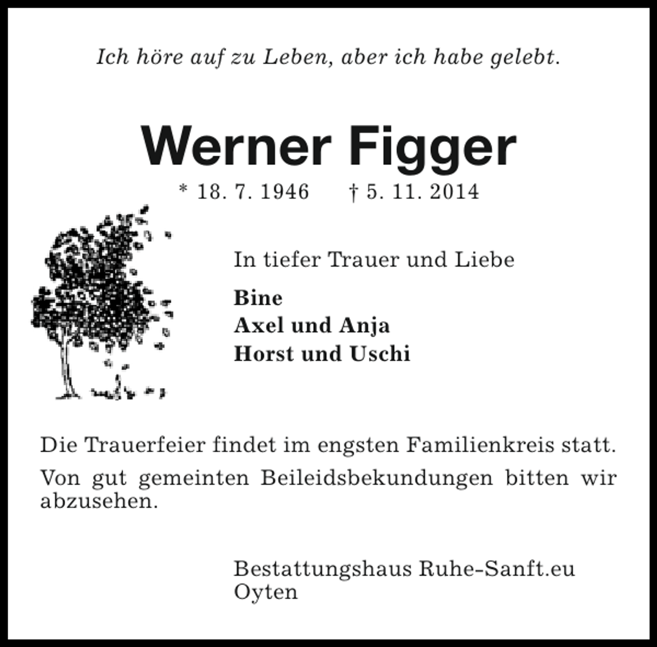 <p>Ich höre auf zu Leben, aber ich habe gelebt.</p><p>Werner Figger<br />* 18. 7. 1946</p><p>† 5. 11. 2014</p><p>In tiefer Trauer und Liebe<br />Bine<br />Axel und Anja<br />Horst und Uschi</p><p>Die Trauerfeier findet im engsten Familienkreis statt.<br />Von gut gemeinten Beileidsbekundungen bitten wir<br />abzusehen.<br />Bestattungshaus Ruhe-Sanft.eu<br />Oyten</p>