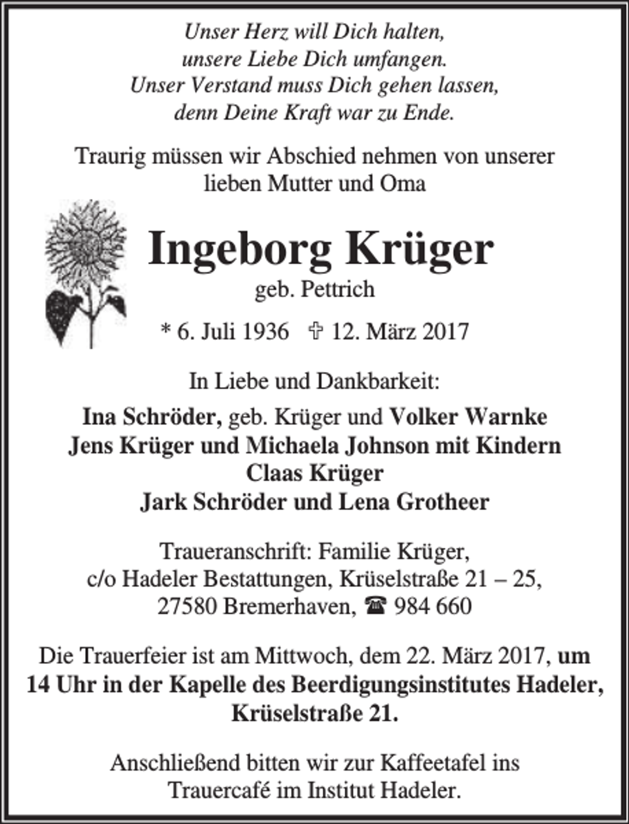 <p>Unser Herz will Dich halten,<br />unsere Liebe Dich umfangen.<br />Unser Verstand muss Dich gehen lassen,<br />denn Deine Kraft war zu Ende.</p><p>Traurig müssen wir Abschied nehmen von unserer<br />lieben Mutter und Oma</p><p>Ingeborg Krüger<br />geb. Pettrich</p><p>* 6. Juli 1936 ; 12. März 2017<br />In Liebe und Dankbarkeit:<br />Ina Schröder, geb. Krüger und Volker Warnke<br />Jens Krüger und Michaela Johnson mit Kindern<br />Claas Krüger<br />Jark Schröder und Lena Grotheer<br />Traueranschrift: Familie Krüger,<br />c/o Hadeler Bestattungen, Krüselstraße 21 – 25,<br />27580 Bremerhaven,<br />984 660<br />Die Trauerfeier ist am Mittwoch, dem 22. März 2017, um<br />14 Uhr in der Kapelle des Beerdigungsinstitutes Hadeler,<br />Krüselstraße 21.<br />Anschließend bitten wir zur Kaffeetafel ins<br />Trauercafé im Institut Hadeler.</p>